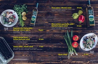 Izqarada qızıl balıq salatı /
Smoked salmon salad 16 azn
(qızıl balıq, yaşıl tərəvəzlər,
kapari çiçəyi, zeytun, yaşıl alma)
Hisə verilmiş qızıl balıq salatı /
Smoked salmon salad 14 azn
(qızıl balıq, yaşıl tərəvəzlər, yerqulağı,
zeytun, zetun yağı, limon sousu ilə)
Izqara Hellim salatı /
Grilled Halloumi salad 12 azn
(hellim pendiri, yaşıl tərəvəzlər, zeytun yağı,
limon suyu, kabak, badımcan)
Tuna salatı / Nicoise salad 10 azn
(tuna balığı, yaşıl tərəvəzlər, qırmızı soğan,
qarğıdalı, zeytun, yumurta)
Yunan salatı / Greek salad 7 azn
(çeri pomidor, xiyar, zeytun, yaşıl tərəvəzlər,
ağ pendir, ağ reyhan, yerqulağı, zeytun yağı, limon sousu
Steak salad 15 azn
(qovrulmuş can əti dilimləri, yaşıl tərəvəzlər,
rəngli bibərlər,qarğıdalı, ballı xardal sousu ilə)
 