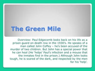 The Green Mile Overview: Paul Edgecomb looks back on his life as a prison guard on death row in the 1930’s. He speaks of a man called John Coffey – he’s been accused of the murder of two children. But John has a special power that he can heal (He ‘helps’ Paul’s infection and a mouse that the inmates find in the prison.) Although John looks tough, he is scared of the dark, and respected by the men for his ‘help’.     