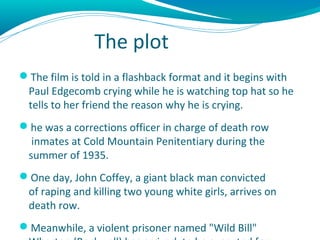 The plot
The film is told in a flashback format and it begins with
 Paul Edgecomb crying while he is watching top hat so ...