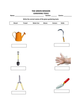 THE GREEN MISSION
GARDENING TOOLS
Name: ____________________________________ Section: _______ Centre: __________
Write the correct names of the given gardening tools:
Shovel Trowel Water Can Gloves Scissors Sickle
 