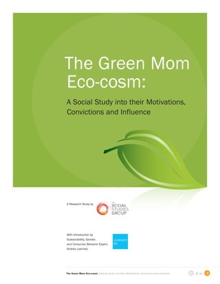 The Green Mom
Eco-cosm:
A Social Study into their Motivations,
Convictions and Influence




A Research Study by




With Introduction by
Sustainability, Gender,                 L EA R N E D
and Consumer Behavior Expert,           ON
Andrea Learned.




                                                                                           
The Green Mom Eco-cosm: A Social Study into their Motivations, Convictions and Influence       1 | 16   
 
