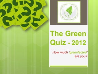 The Green
Quiz - 2012
How much ‘greenfected’
are you?
 