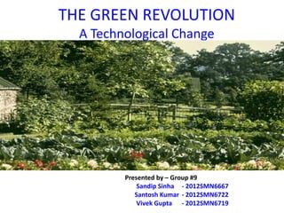 THE GREEN REVOLUTION
                 A Technological Change


Presented by – Group #9

       Sandip Sinha   - 2012SMN6667

       Santosh Kumar - 2012SMN6722

       Vivek Gupta    - 2012SMN6719




                                      Presented by – Group #9
                                          Sandip Sinha - 2012SMN6667
                                         Santosh Kumar - 2012SMN6722
                                          Vivek Gupta - 2012SMN6719
 