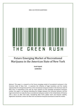 BMG 320 STEVEN KARPENKO
TheGreenRushFuture Emerging Market of Recreational
Marijuana in the American State of New York
Sarah Gojecki
13/04/2015
Abstract: This paper is a research on the future emerging market of recreational marijuana in the
American State of New York. It examines the influence of legal transitions and the market
opportunities for entrepreneurial firms in the recreational marijuana market in the American state of
New York. In responding to the calls for more research on the emerging recreational marijuana
market, this paper is an attempt extending the linkages between the consumer behavior and the
legal environment to study the future recreational marijuana market in the United States of America
with a focus on New York State. Considering New York’s global reach and financial stability,
legalization would be a chance for New York recreational marijuana businesses to lead the market.
 