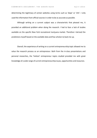 C O M M E N T S D O C U M E N T : T H E G R E E N R U S H A p r i l 2 0 1 5
determining the legitimacy of certain websites using terms such as ‘dope’ or ‘shit’. I only
used the information from official sources in order to be as accurate as possible.
Although writing on a current subject was a characteristic that pleased me, it
provided an additional problem when doing the research. I had to face a lack of studies
available on the specific New York recreational marijuana market. Therefore I derived the
predictions myself based on the available data and few scholars to back me up.
Overall, the experience of writing on a current entrepreneurship topic allowed me to
value the research process as an entrepreneur. Both from the in-class presentations and
personal researches, the ‘hottest’ entrepreneur topics studied provided me with great
knowledge of a wide range of current entrepreneurship issues, opportunities and resources.
 