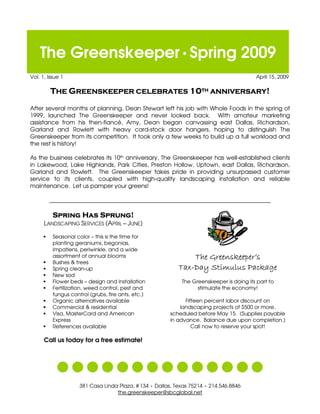 The Greenskeeper Spring 2009
Vol. 1, Issue 1                                                                           April 15, 2009




After several months of planning, Dean Stewart left his job with Whole Foods in the spring of
1999, launched The Greenskeeper and never looked back. With amateur marketing
assistance from his then-fiancé, Amy, Dean began canvassing east Dallas, Richardson,
Garland and Rowlett with heavy card-stock door hangers, hoping to distinguish The
Greenskeeper from its competition. It took only a few weeks to build up a full workload and
the rest is history!

As the business celebrates its 10th anniversary, The Greenskeeper has well-established clients
in Lakewood, Lake Highlands, Park Cities, Preston Hollow, Uptown, east Dallas, Richardson,
Garland and Rowlett. The Greenskeeper takes pride in providing unsurpassed customer
service to its clients, coupled with high-quality landscaping installation and reliable
maintenance. Let us pamper your greens!

        _____________________________________________________________________________



      LANDSCAPING SERVICES (APRIL – JUNE)

          Seasonal color – this is the time for
          planting geraniums, begonias,
          impatiens, periwinkle, and a wide
          assortment of annual blooms
          Bushes & trees
          Spring clean-up
          New sod
          Flower beds – design and installation             The Greenskeeper is doing its part to
                                                                  stimulate the economy!
          Fertilization, weed control, pest and
          fungus control (grubs, fire ants, etc.)
                                                              Fifteen percent labor discount on
          Organic alternatives available
                                                            landscaping projects of $500 or more,
          Commercial & residential
          Visa, MasterCard and American                 scheduled before May 15. (Supplies payable
          Express                                       in advance. Balance due upon completion.)
                                                                 Call now to reserve your spot!
          References available

      Call us today for a free estimate!




                     381 Casa Linda Plaza, # 134 Dallas, Texas 75214       214.546.8846
                                                                        




                                   the.greenskeeper@sbcglobal.net
 