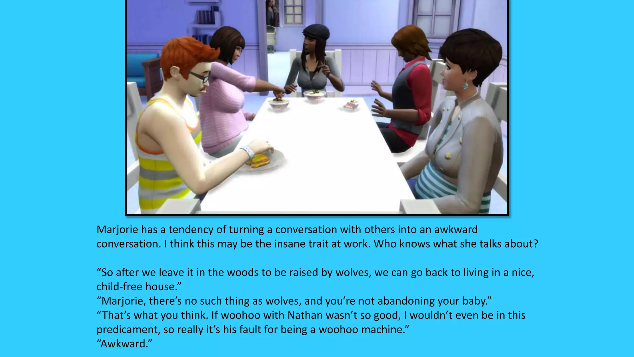 Marjorie has a tendency of turning a conversation with others into an awkward
conversation. I think this may be the insane trait at work. Who knows what she talks about?
“So after we leave it in the woods to be raised by wolves, we can go back to living in a nice,
child-free house.”
“Marjorie, there’s no such thing as wolves, and you’re not abandoning your baby.”
“That’s what you think. If woohoo with Nathan wasn’t so good, I wouldn’t even be in this
predicament, so really it’s his fault for being a woohoo machine.”
“Awkward.”
 
