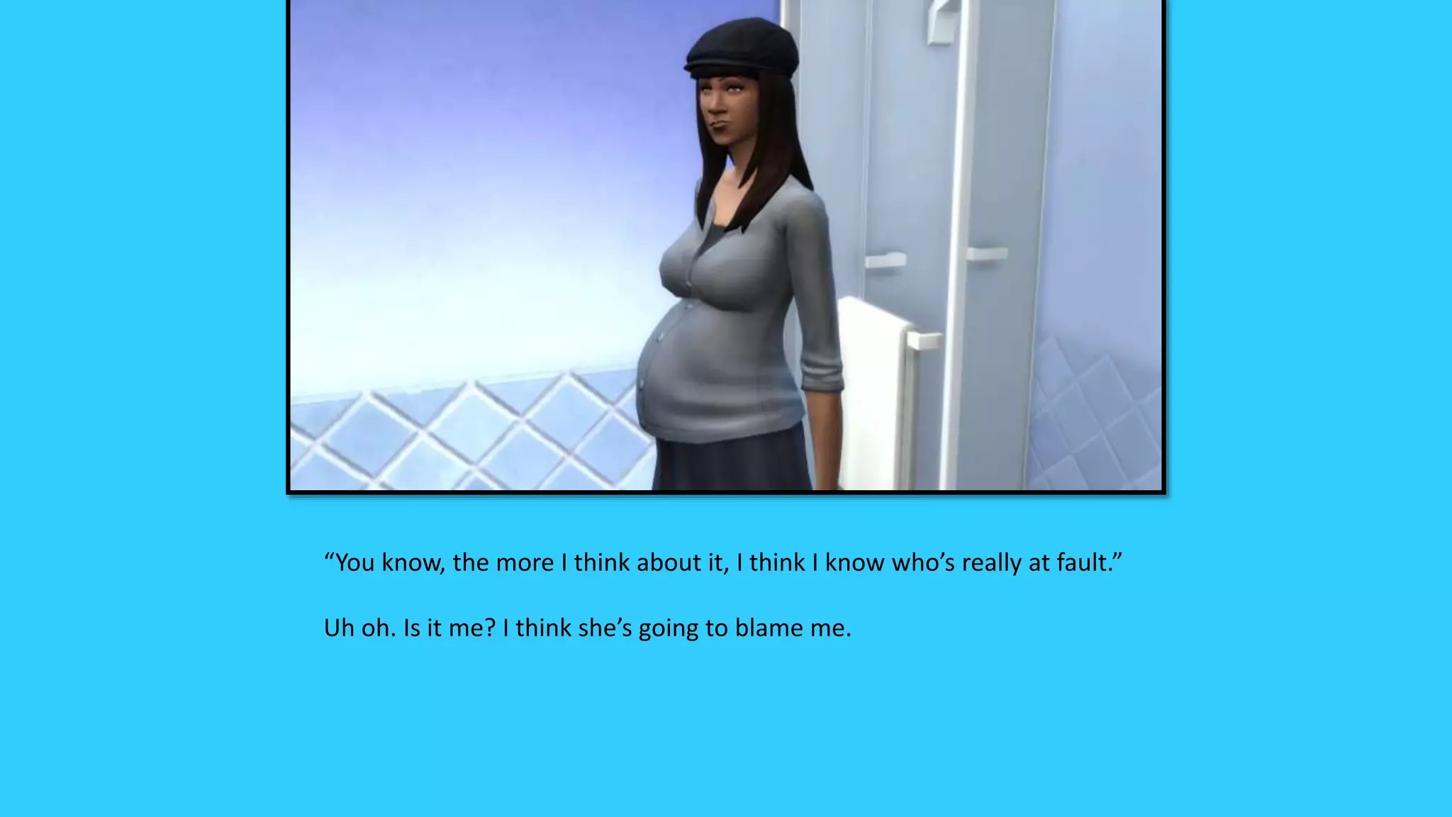 “You know, the more I think about it, I think I know who’s really at fault.”
Uh oh. Is it me? I think she’s going to blame me.
 