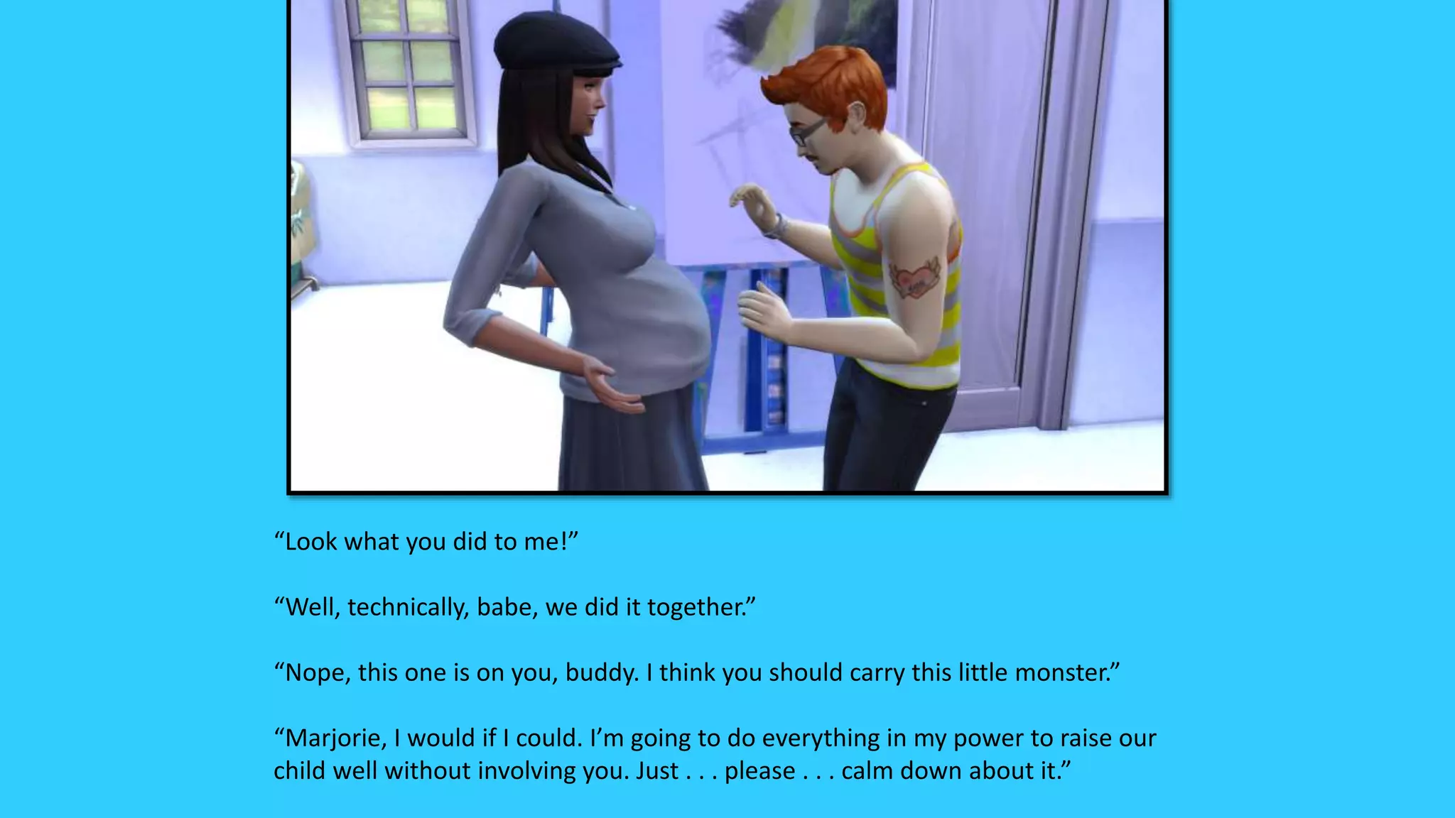 “Look what you did to me!”
“Well, technically, babe, we did it together.”
“Nope, this one is on you, buddy. I think you should carry this little monster.”
“Marjorie, I would if I could. I’m going to do everything in my power to raise our
child well without involving you. Just . . . please . . . calm down about it.”
 