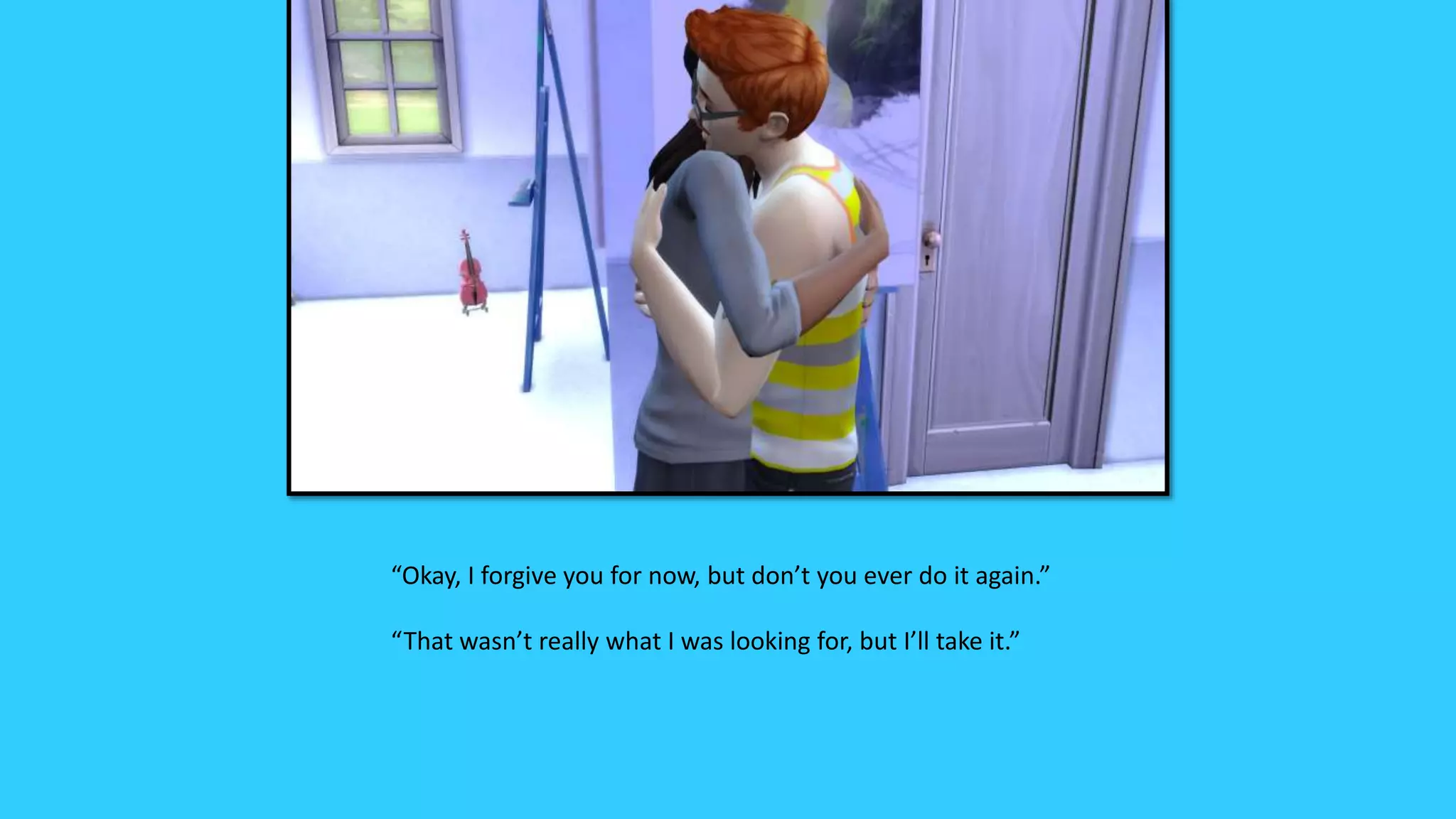 “Okay, I forgive you for now, but don’t you ever do it again.”
“That wasn’t really what I was looking for, but I’ll take it.”
 