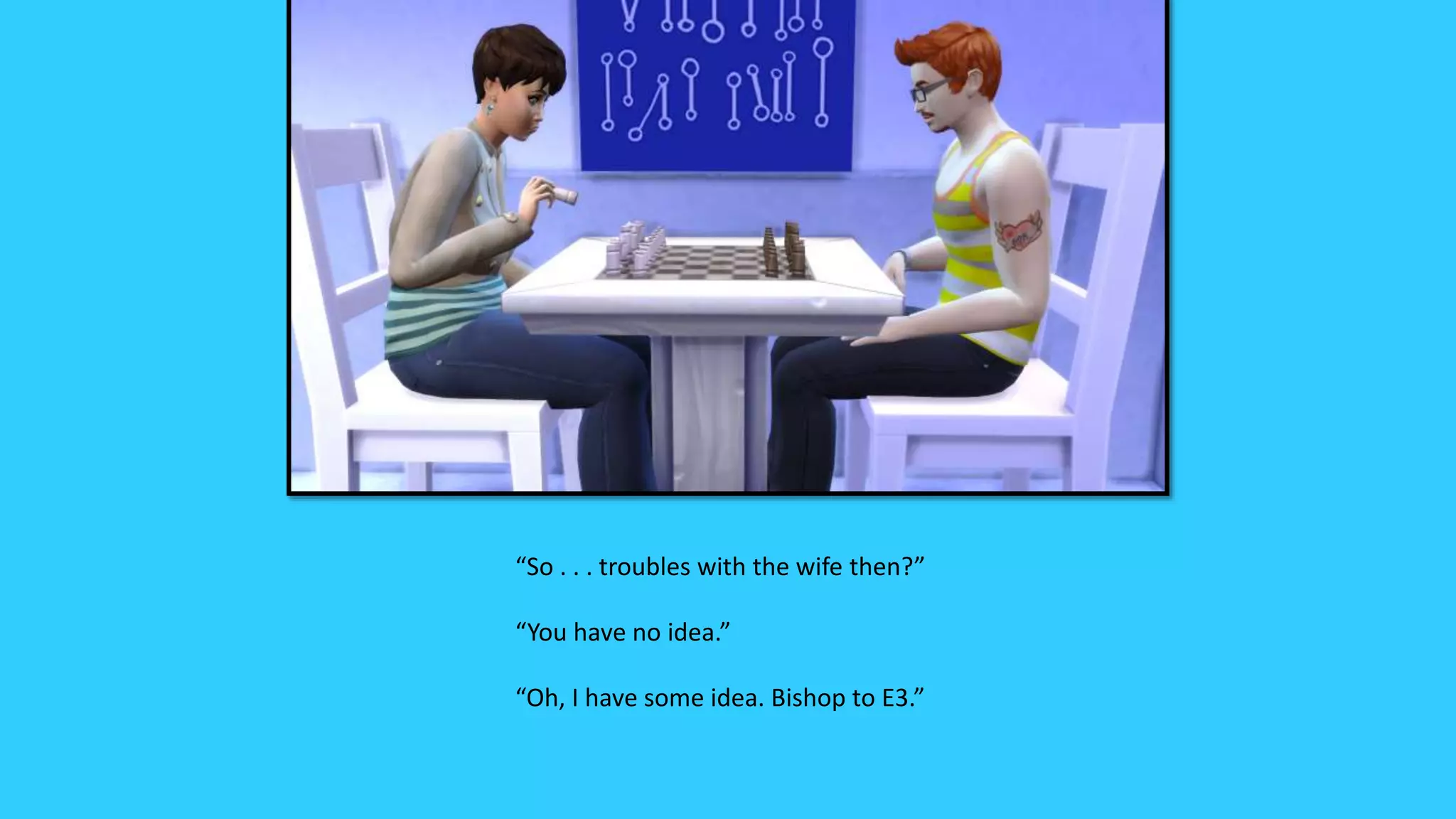 “So . . . troubles with the wife then?”
“You have no idea.”
“Oh, I have some idea. Bishop to E3.”
 