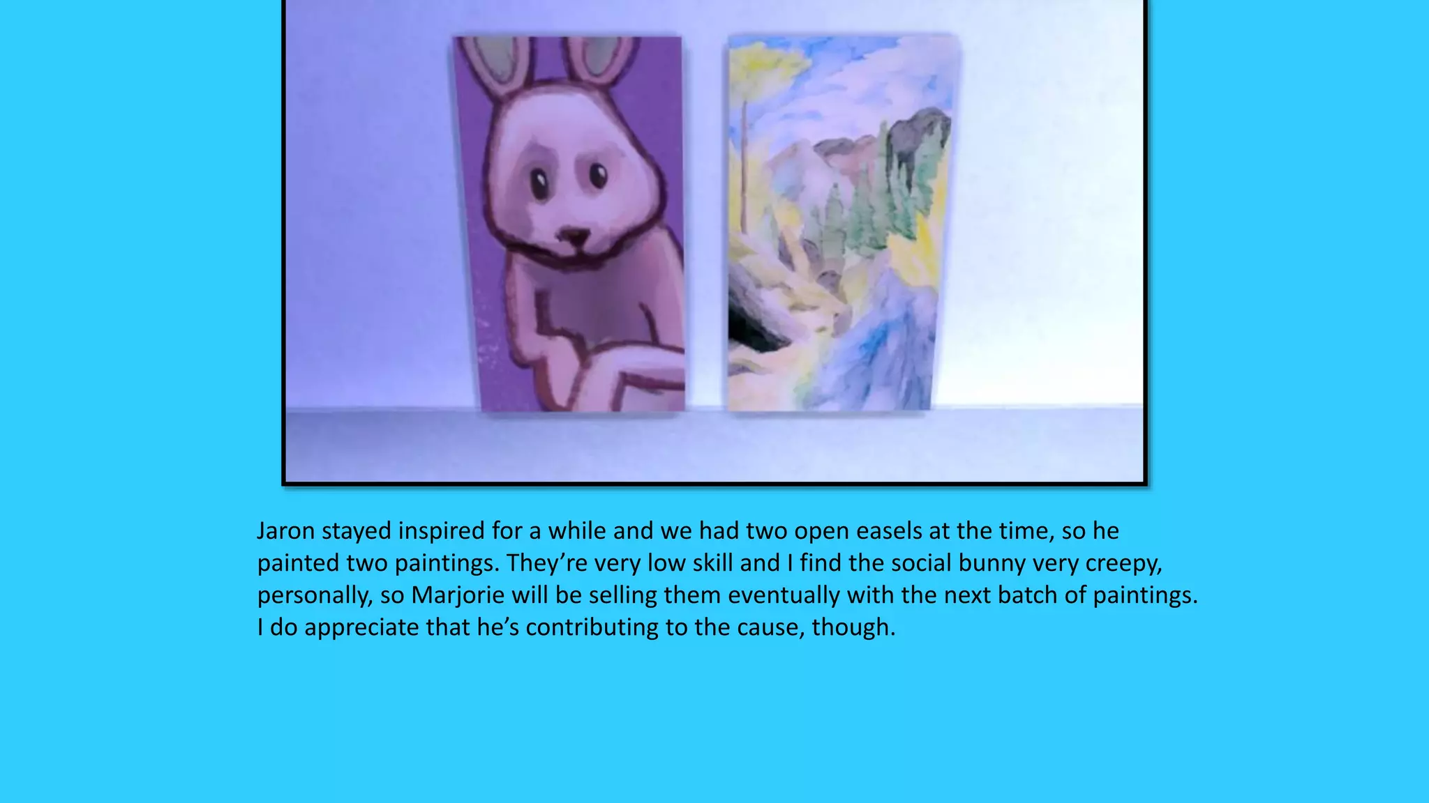 Jaron stayed inspired for a while and we had two open easels at the time, so he
painted two paintings. They’re very low skill and I find the social bunny very creepy,
personally, so Marjorie will be selling them eventually with the next batch of paintings.
I do appreciate that he’s contributing to the cause, though.
 