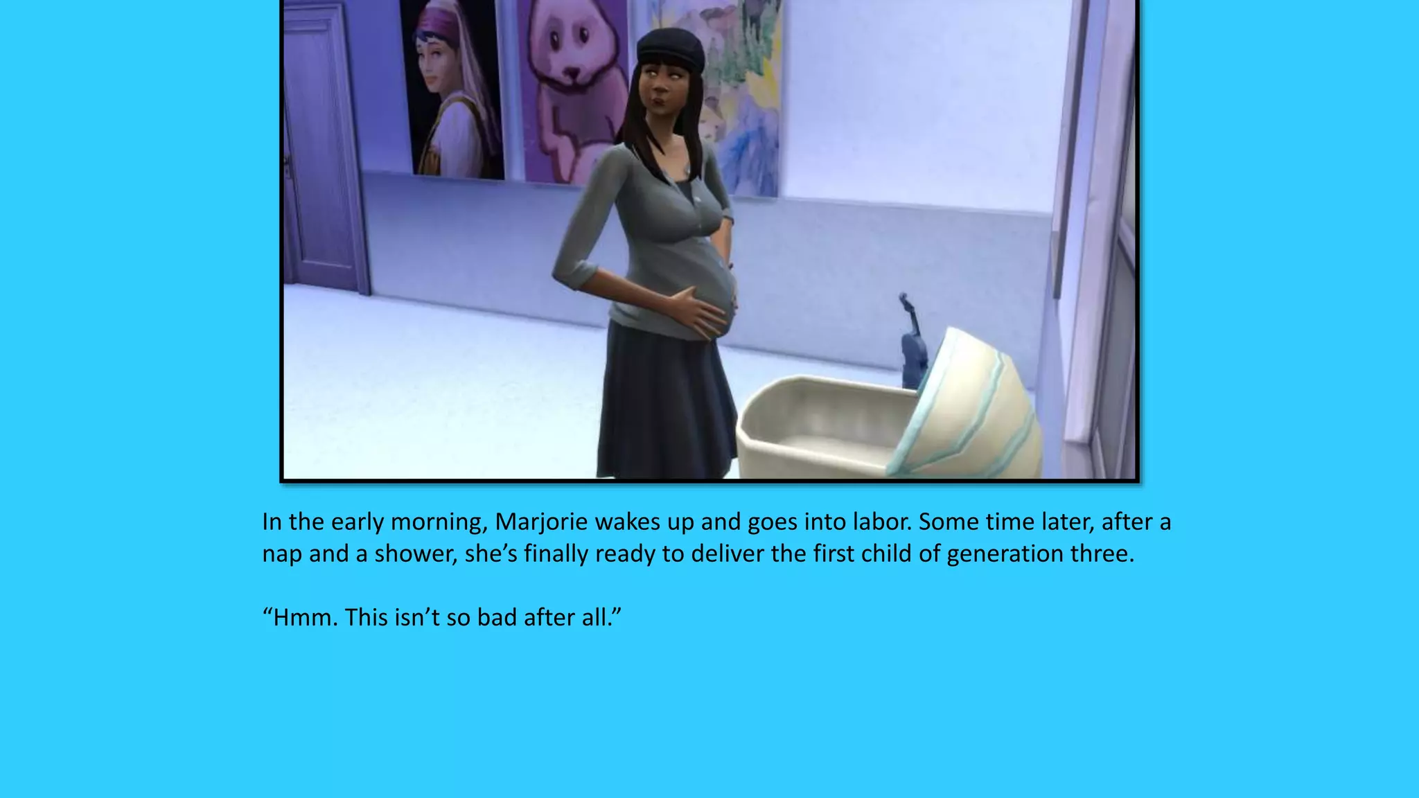 In the early morning, Marjorie wakes up and goes into labor. Some time later, after a
nap and a shower, she’s finally ready to deliver the first child of generation three.
“Hmm. This isn’t so bad after all.”
 