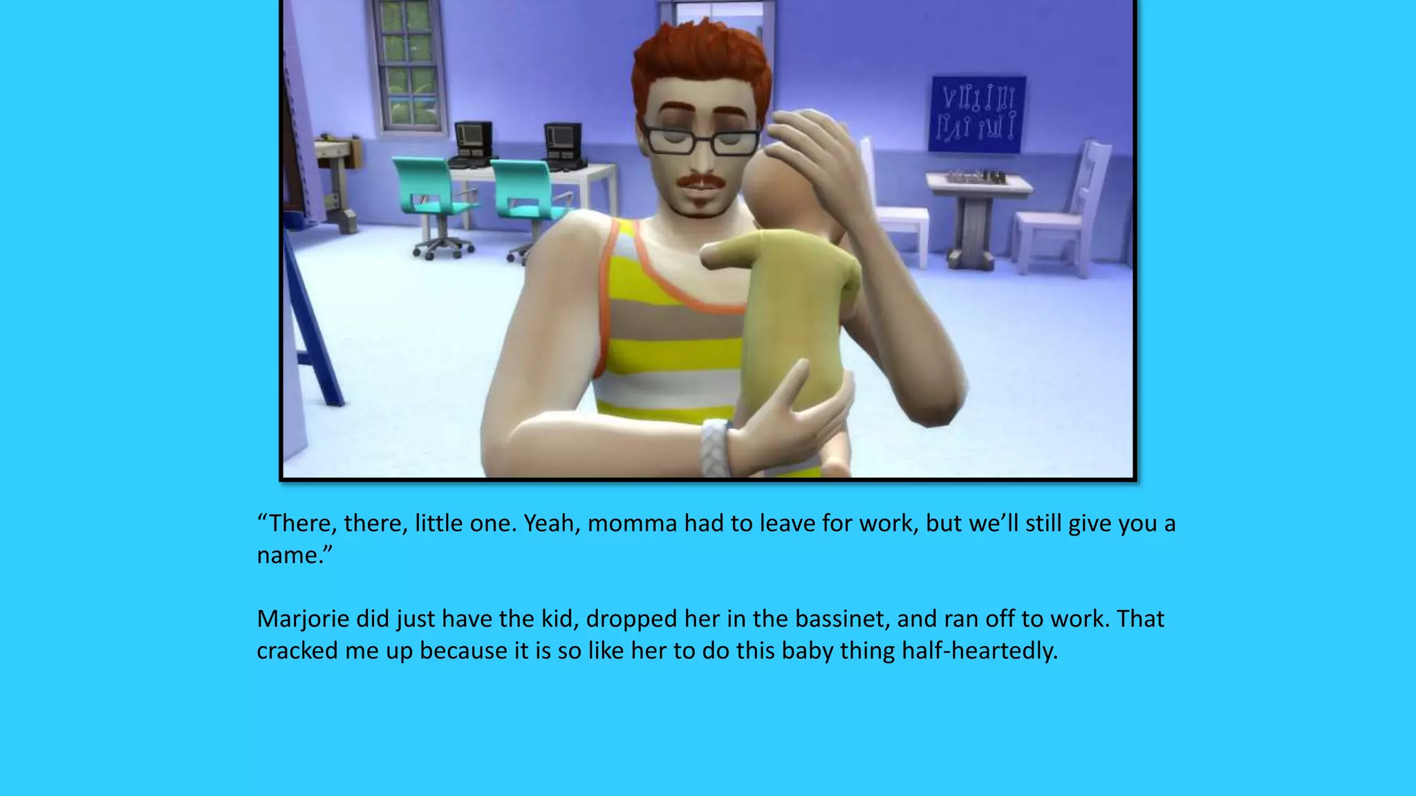 “There, there, little one. Yeah, momma had to leave for work, but we’ll still give you a
name.”
Marjorie did just have the kid, dropped her in the bassinet, and ran off to work. That
cracked me up because it is so like her to do this baby thing half-heartedly.
 