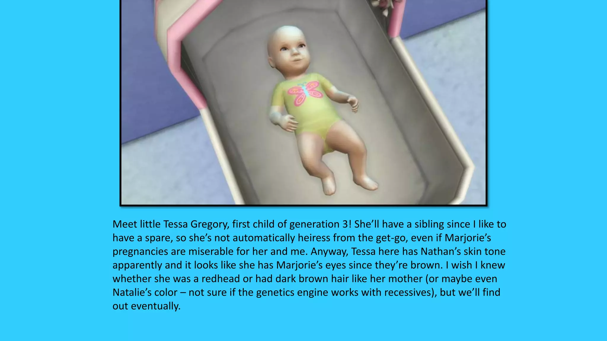 Meet little Tessa Gregory, first child of generation 3! She’ll have a sibling since I like to
have a spare, so she’s not automatically heiress from the get-go, even if Marjorie’s
pregnancies are miserable for her and me. Anyway, Tessa here has Nathan’s skin tone
apparently and it looks like she has Marjorie’s eyes since they’re brown. I wish I knew
whether she was a redhead or had dark brown hair like her mother (or maybe even
Natalie’s color – not sure if the genetics engine works with recessives), but we’ll find
out eventually.
 