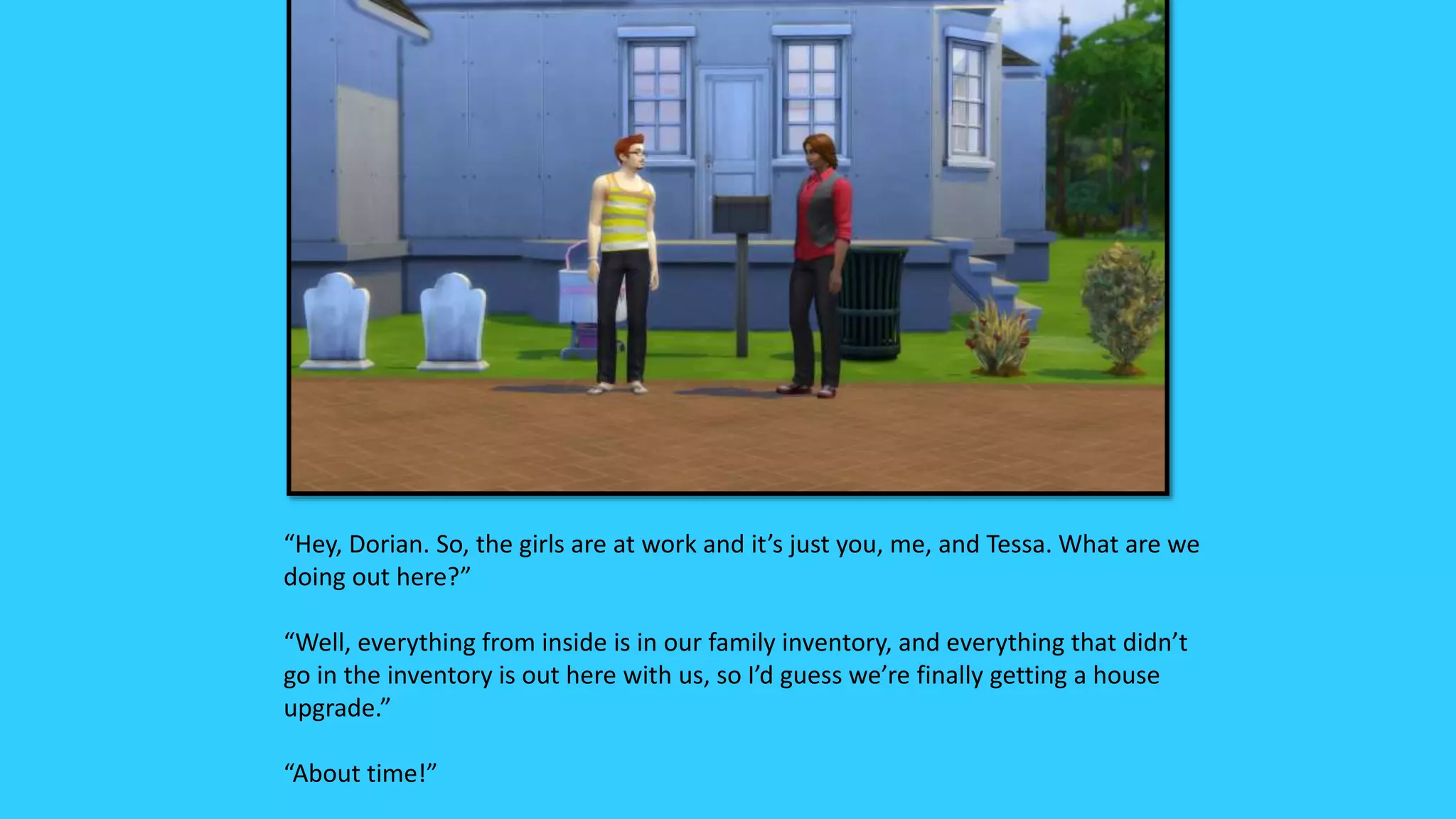 “Hey, Dorian. So, the girls are at work and it’s just you, me, and Tessa. What are we
doing out here?”
“Well, everything from inside is in our family inventory, and everything that didn’t
go in the inventory is out here with us, so I’d guess we’re finally getting a house
upgrade.”
“About time!”
 