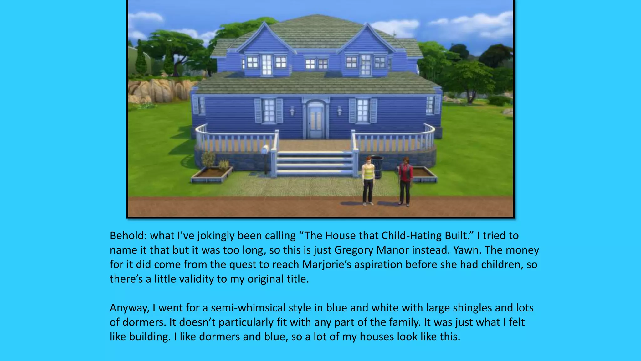 Behold: what I’ve jokingly been calling “The House that Child-Hating Built.” I tried to
name it that but it was too long, so this is just Gregory Manor instead. Yawn. The money
for it did come from the quest to reach Marjorie’s aspiration before she had children, so
there’s a little validity to my original title.
Anyway, I went for a semi-whimsical style in blue and white with large shingles and lots
of dormers. It doesn’t particularly fit with any part of the family. It was just what I felt
like building. I like dormers and blue, so a lot of my houses look like this.
 