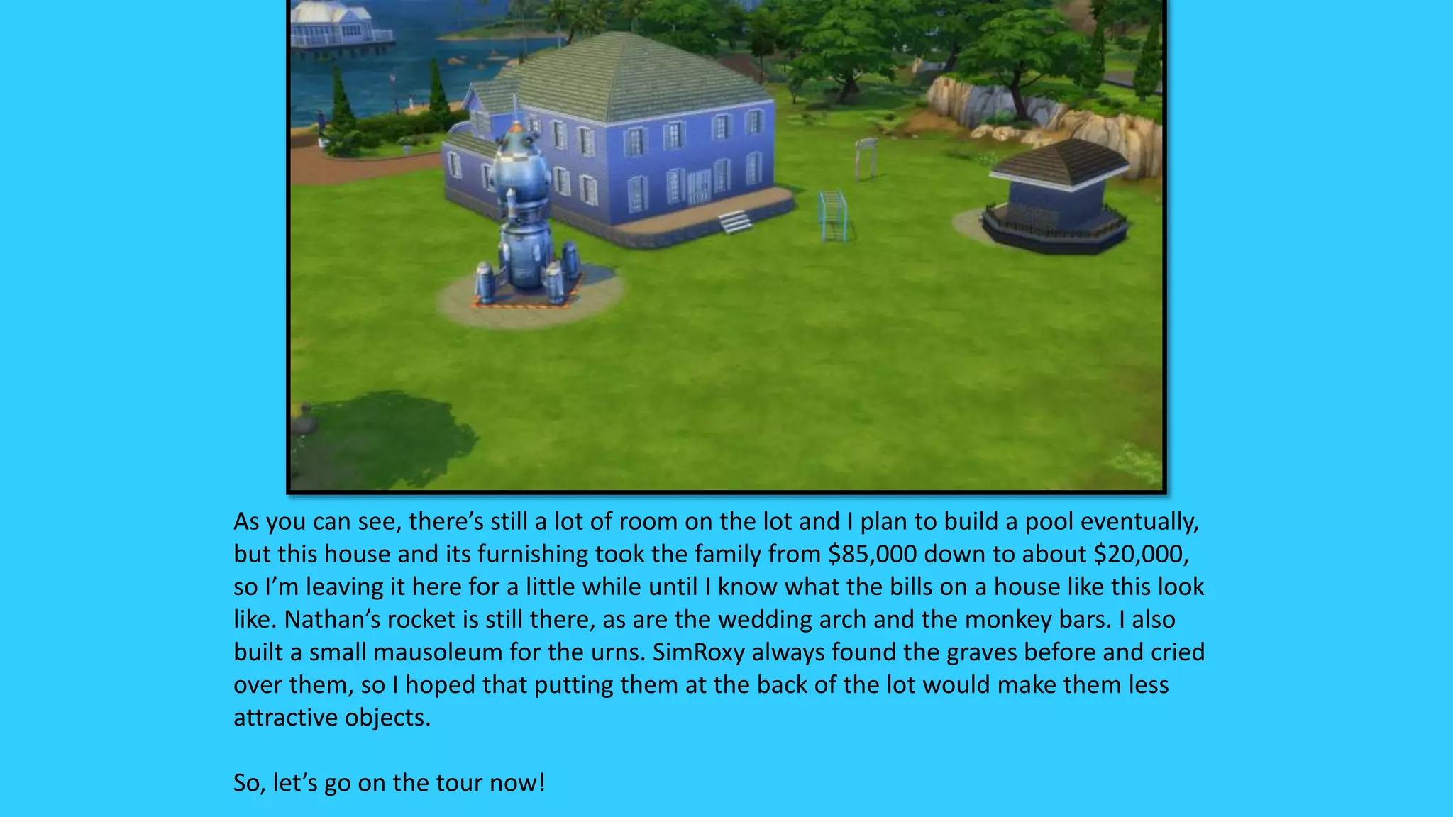 As you can see, there’s still a lot of room on the lot and I plan to build a pool eventually,
but this house and its furnishing took the family from $85,000 down to about $20,000,
so I’m leaving it here for a little while until I know what the bills on a house like this look
like. Nathan’s rocket is still there, as are the wedding arch and the monkey bars. I also
built a small mausoleum for the urns. SimRoxy always found the graves before and cried
over them, so I hoped that putting them at the back of the lot would make them less
attractive objects.
So, let’s go on the tour now!
 