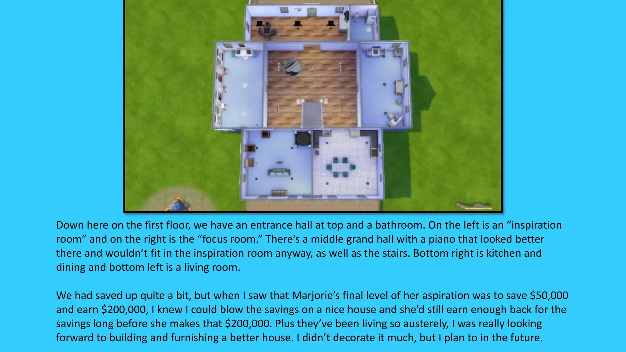 Down here on the first floor, we have an entrance hall at top and a bathroom. On the left is an “inspiration
room” and on the right is the “focus room.” There’s a middle grand hall with a piano that looked better
there and wouldn’t fit in the inspiration room anyway, as well as the stairs. Bottom right is kitchen and
dining and bottom left is a living room.
We had saved up quite a bit, but when I saw that Marjorie’s final level of her aspiration was to save $50,000
and earn $200,000, I knew I could blow the savings on a nice house and she’d still earn enough back for the
savings long before she makes that $200,000. Plus they’ve been living so austerely, I was really looking
forward to building and furnishing a better house. I didn’t decorate it much, but I plan to in the future.
 