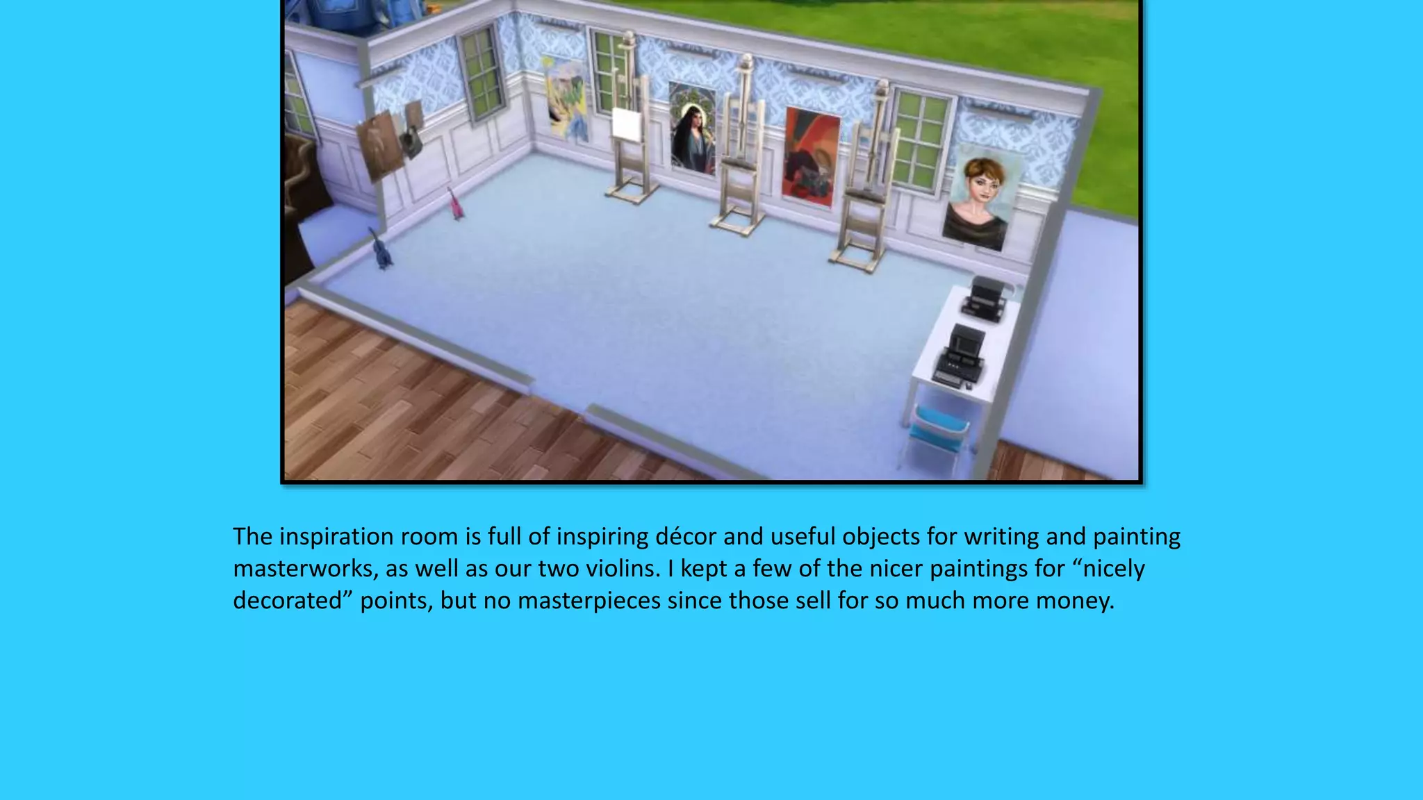 The inspiration room is full of inspiring décor and useful objects for writing and painting
masterworks, as well as our two violins. I kept a few of the nicer paintings for “nicely
decorated” points, but no masterpieces since those sell for so much more money.
 