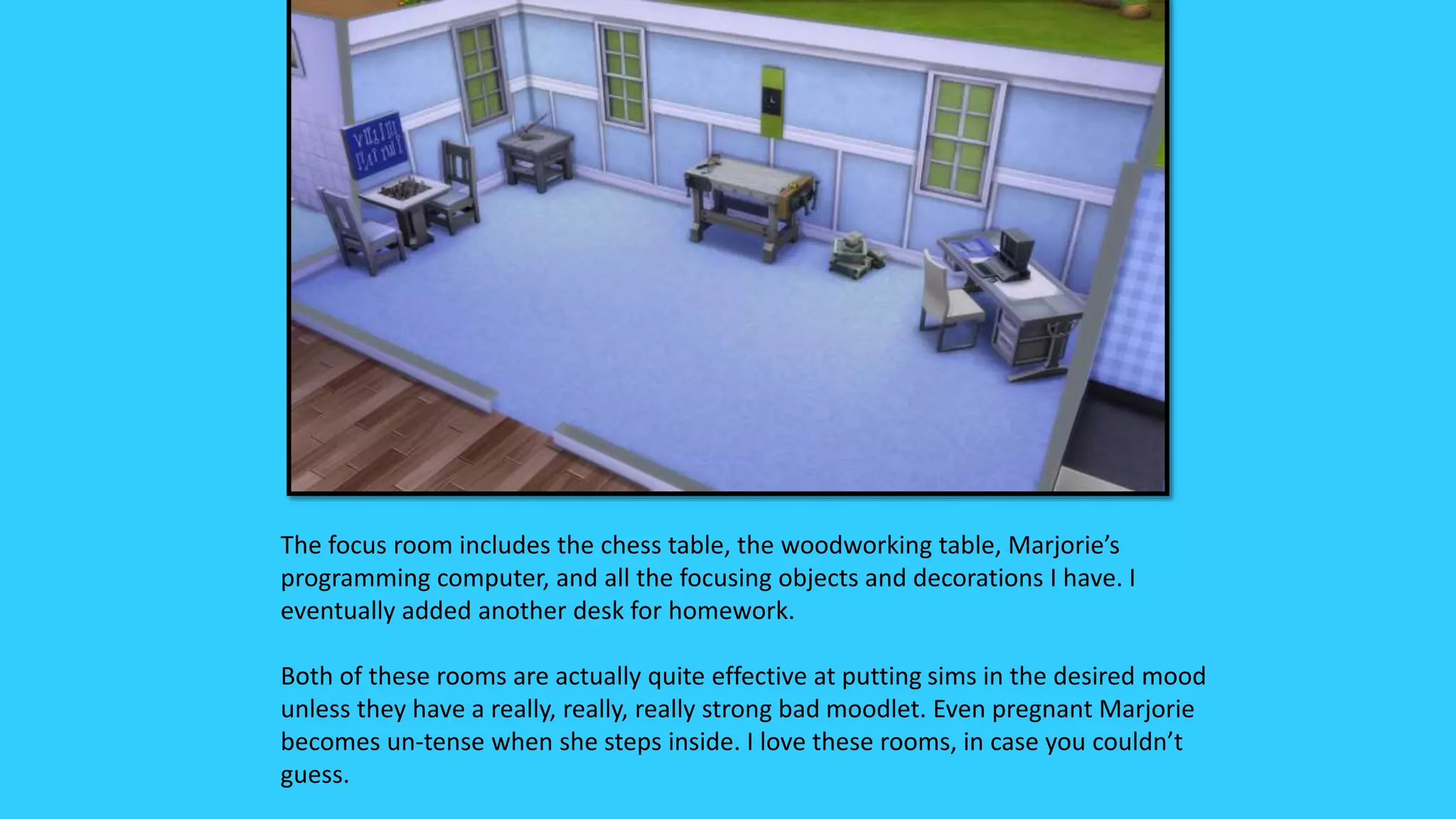 The focus room includes the chess table, the woodworking table, Marjorie’s
programming computer, and all the focusing objects and decorations I have. I
eventually added another desk for homework.
Both of these rooms are actually quite effective at putting sims in the desired mood
unless they have a really, really, really strong bad moodlet. Even pregnant Marjorie
becomes un-tense when she steps inside. I love these rooms, in case you couldn’t
guess.
 