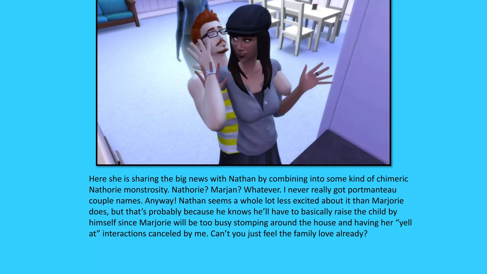 Here she is sharing the big news with Nathan by combining into some kind of chimeric
Nathorie monstrosity. Nathorie? Marjan? Whatever. I never really got portmanteau
couple names. Anyway! Nathan seems a whole lot less excited about it than Marjorie
does, but that’s probably because he knows he’ll have to basically raise the child by
himself since Marjorie will be too busy stomping around the house and having her “yell
at” interactions canceled by me. Can’t you just feel the family love already?
 