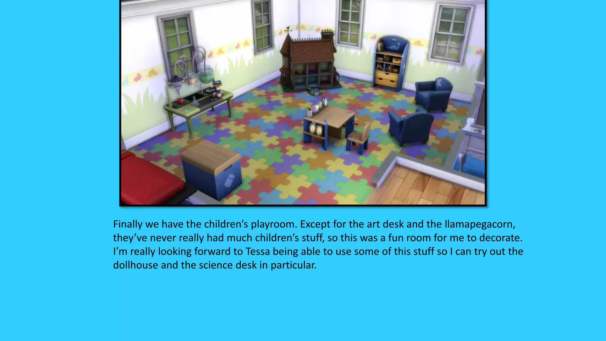 Finally we have the children’s playroom. Except for the art desk and the llamapegacorn,
they’ve never really had much children’s stuff, so this was a fun room for me to decorate.
I’m really looking forward to Tessa being able to use some of this stuff so I can try out the
dollhouse and the science desk in particular.
 