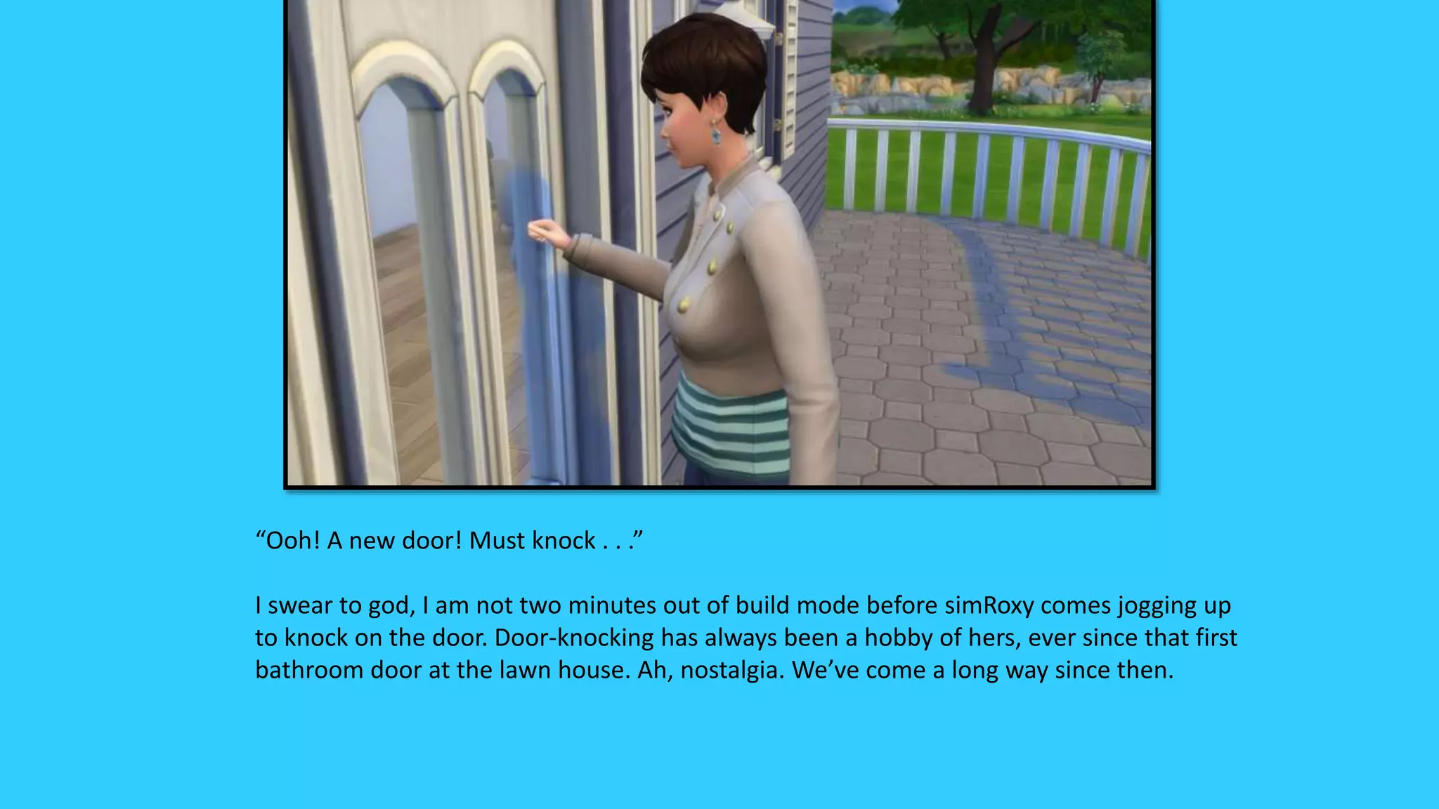 “Ooh! A new door! Must knock . . .”
I swear to god, I am not two minutes out of build mode before simRoxy comes jogging up
to knock on the door. Door-knocking has always been a hobby of hers, ever since that first
bathroom door at the lawn house. Ah, nostalgia. We’ve come a long way since then.
 