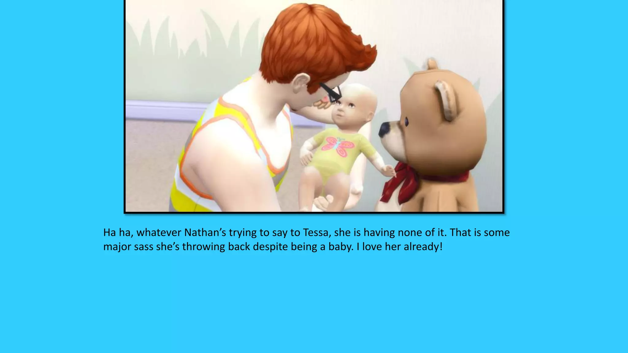 Ha ha, whatever Nathan’s trying to say to Tessa, she is having none of it. That is some
major sass she’s throwing back despite being a baby. I love her already!
 