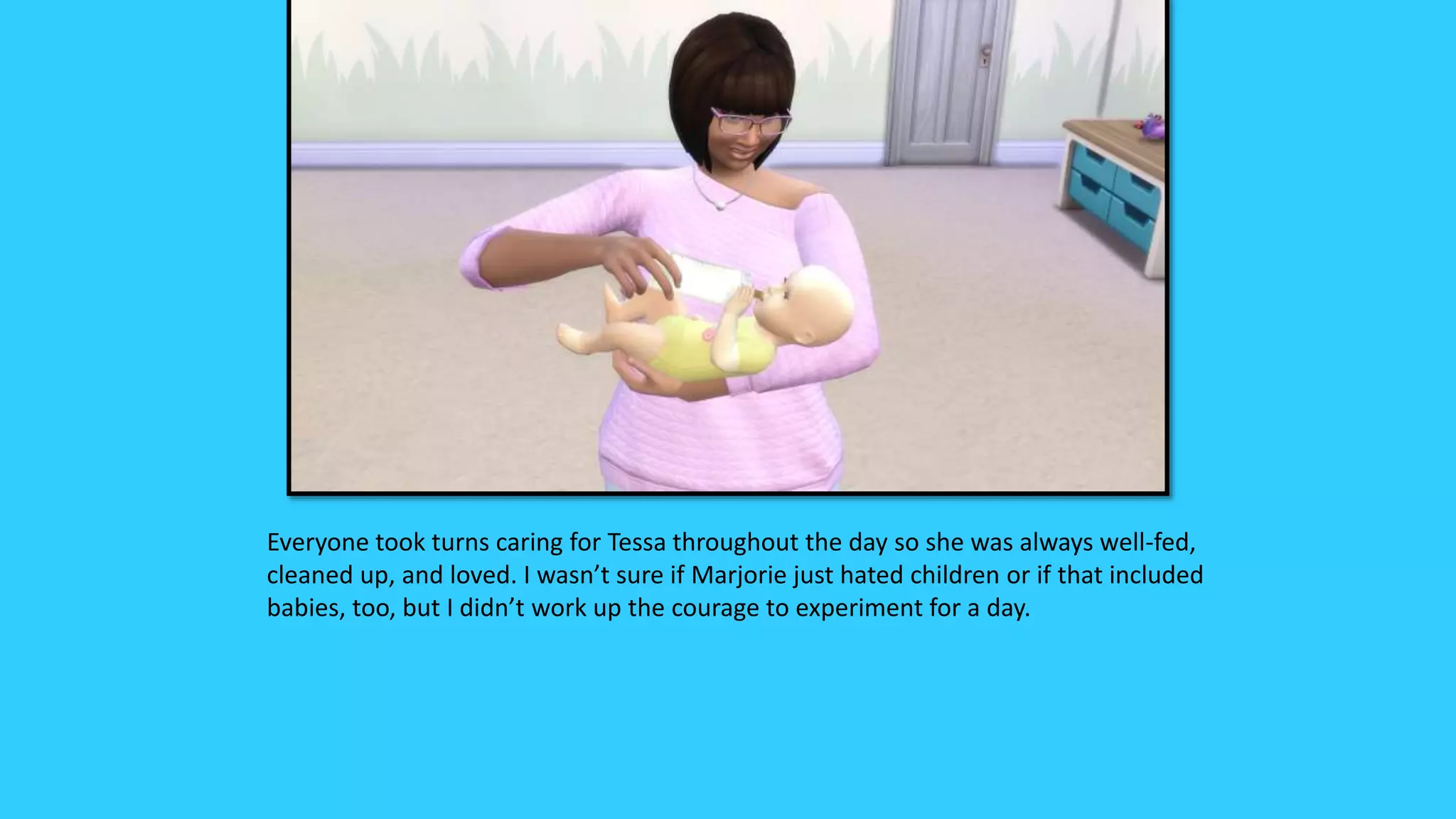 Everyone took turns caring for Tessa throughout the day so she was always well-fed,
cleaned up, and loved. I wasn’t sure if Marjorie just hated children or if that included
babies, too, but I didn’t work up the courage to experiment for a day.
 