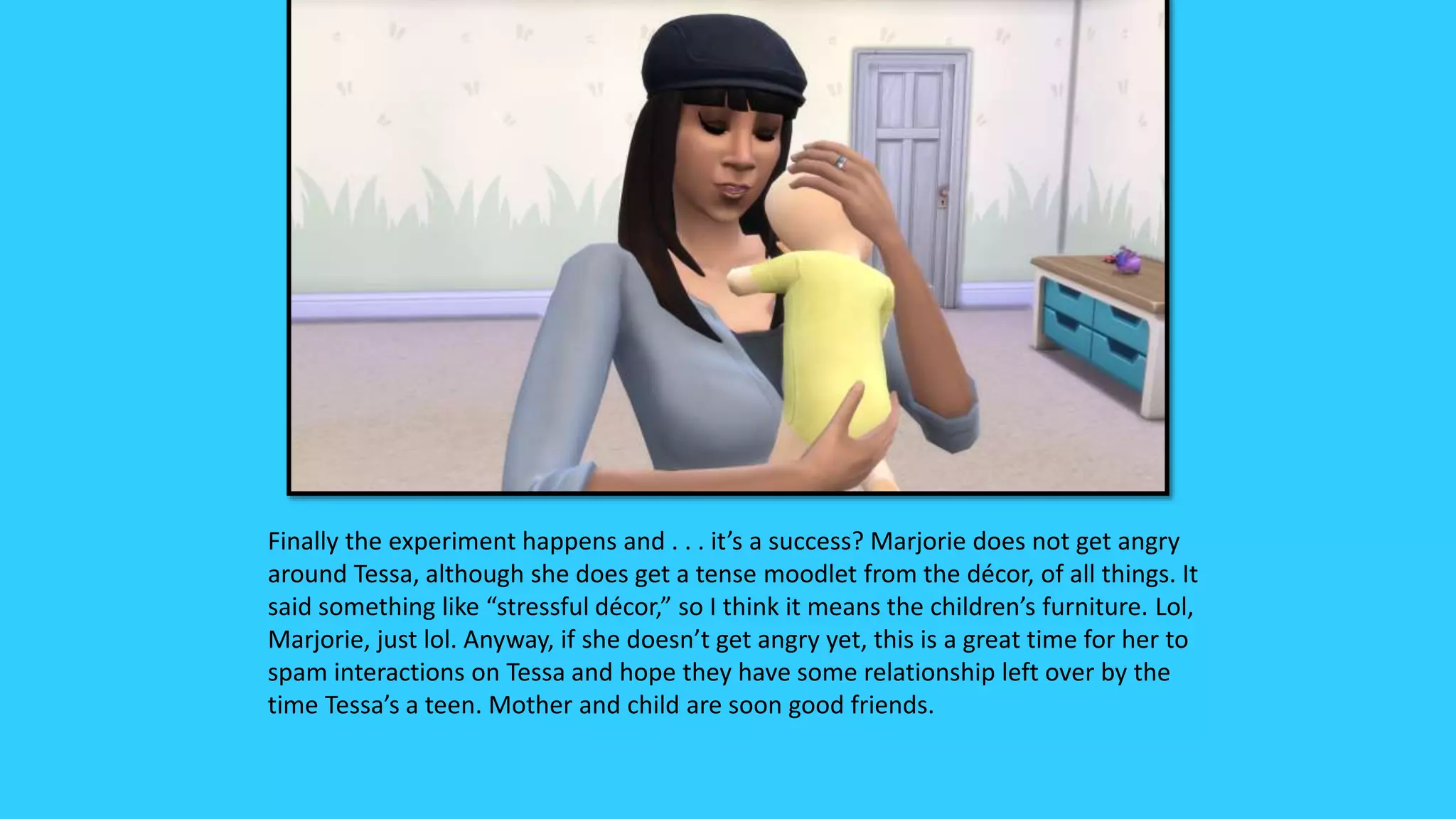 Finally the experiment happens and . . . it’s a success? Marjorie does not get angry
around Tessa, although she does get a tense moodlet from the décor, of all things. It
said something like “stressful décor,” so I think it means the children’s furniture. Lol,
Marjorie, just lol. Anyway, if she doesn’t get angry yet, this is a great time for her to
spam interactions on Tessa and hope they have some relationship left over by the
time Tessa’s a teen. Mother and child are soon good friends.
 