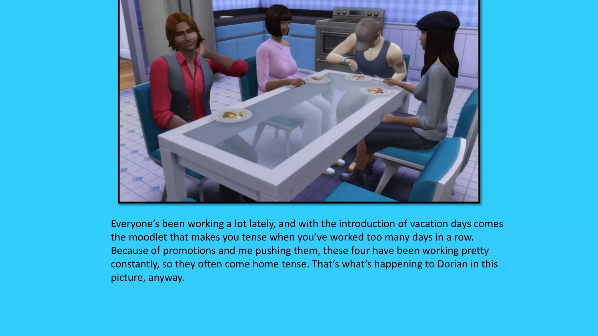 Everyone’s been working a lot lately, and with the introduction of vacation days comes
the moodlet that makes you tense when you’ve worked too many days in a row.
Because of promotions and me pushing them, these four have been working pretty
constantly, so they often come home tense. That’s what’s happening to Dorian in this
picture, anyway.
 