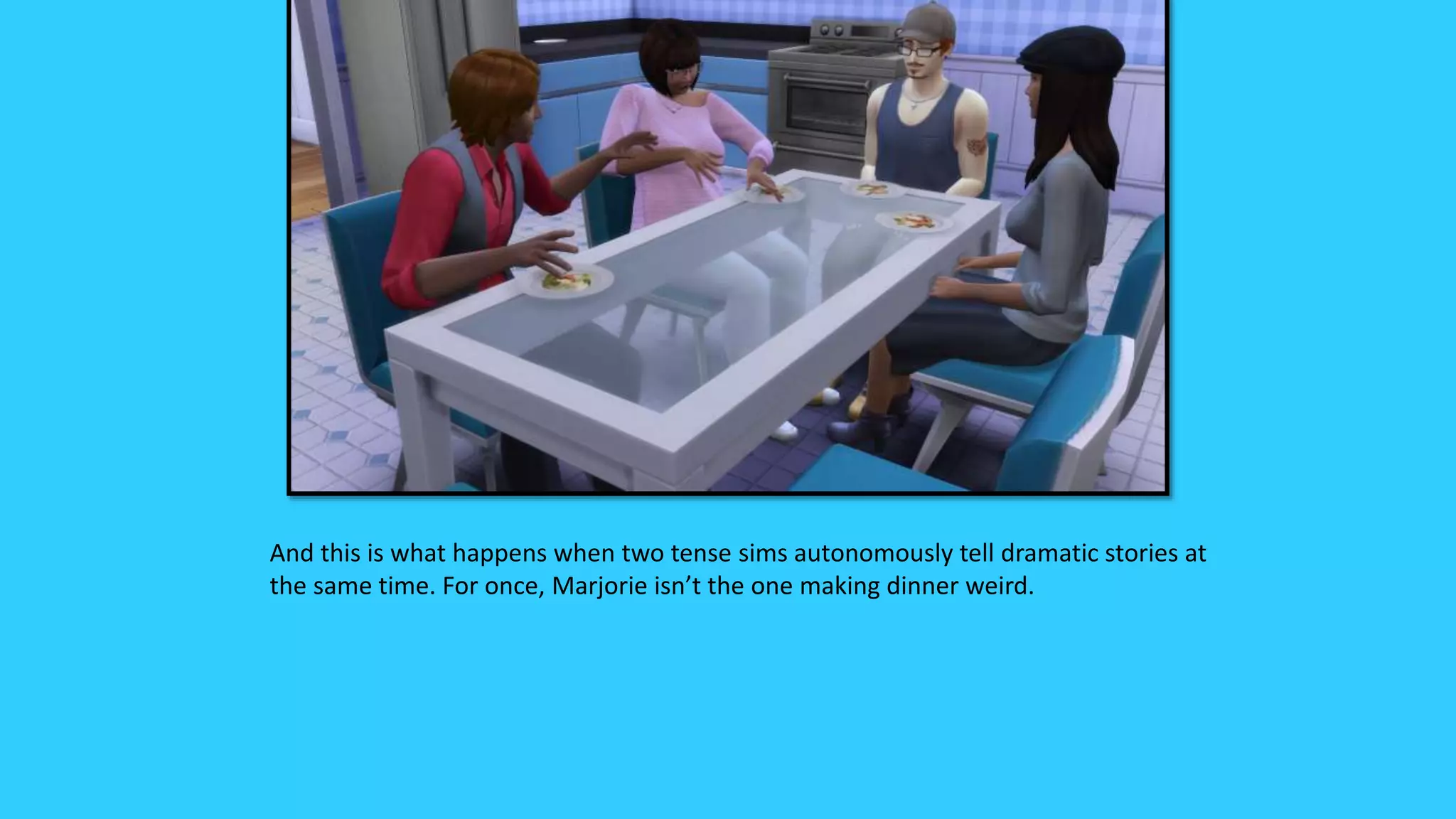 And this is what happens when two tense sims autonomously tell dramatic stories at
the same time. For once, Marjorie isn’t the one making dinner weird.
 