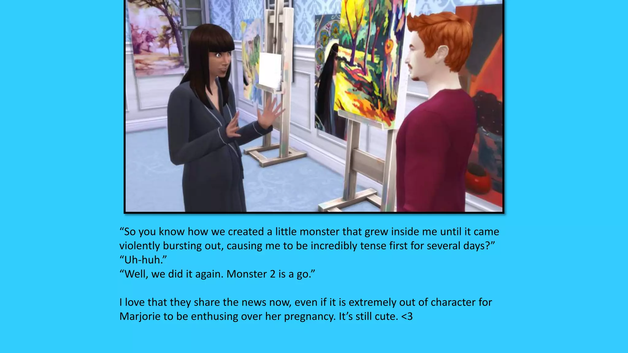 “So you know how we created a little monster that grew inside me until it came
violently bursting out, causing me to be incredibly tense first for several days?”
“Uh-huh.”
“Well, we did it again. Monster 2 is a go.”
I love that they share the news now, even if it is extremely out of character for
Marjorie to be enthusing over her pregnancy. It’s still cute. <3
 