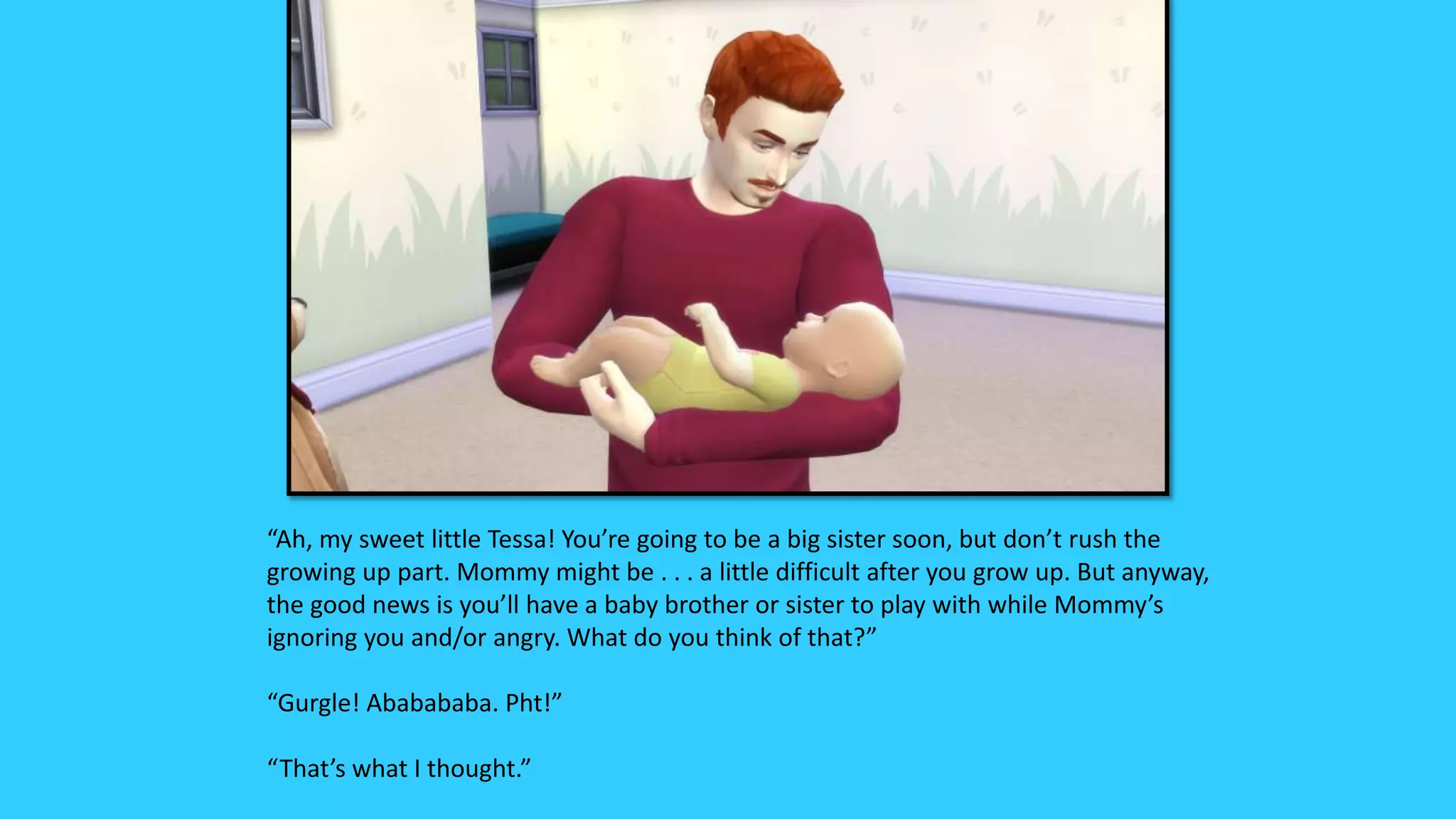 “Ah, my sweet little Tessa! You’re going to be a big sister soon, but don’t rush the
growing up part. Mommy might be . . . a little difficult after you grow up. But anyway,
the good news is you’ll have a baby brother or sister to play with while Mommy’s
ignoring you and/or angry. What do you think of that?”
“Gurgle! Ababababa. Pht!”
“That’s what I thought.”
 