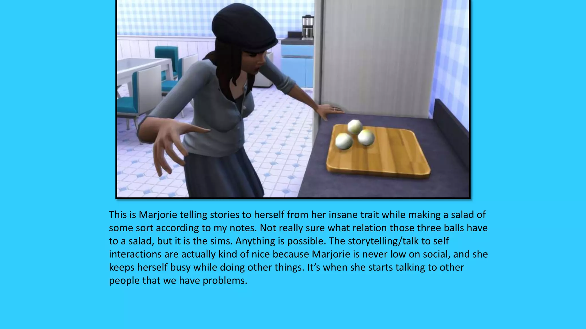 This is Marjorie telling stories to herself from her insane trait while making a salad of
some sort according to my notes. Not really sure what relation those three balls have
to a salad, but it is the sims. Anything is possible. The storytelling/talk to self
interactions are actually kind of nice because Marjorie is never low on social, and she
keeps herself busy while doing other things. It’s when she starts talking to other
people that we have problems.
 