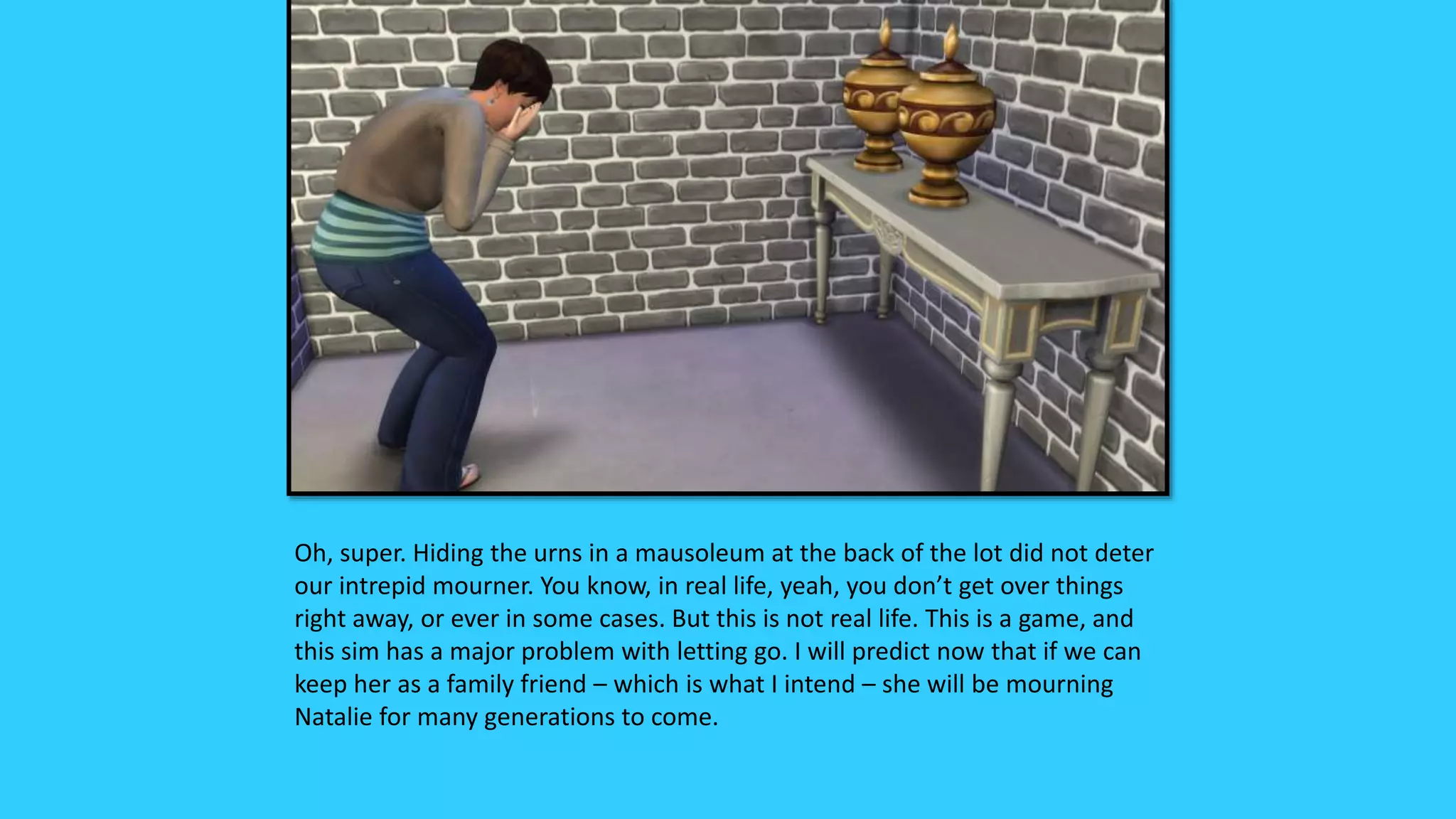 Oh, super. Hiding the urns in a mausoleum at the back of the lot did not deter
our intrepid mourner. You know, in real life, yeah, you don’t get over things
right away, or ever in some cases. But this is not real life. This is a game, and
this sim has a major problem with letting go. I will predict now that if we can
keep her as a family friend – which is what I intend – she will be mourning
Natalie for many generations to come.
 