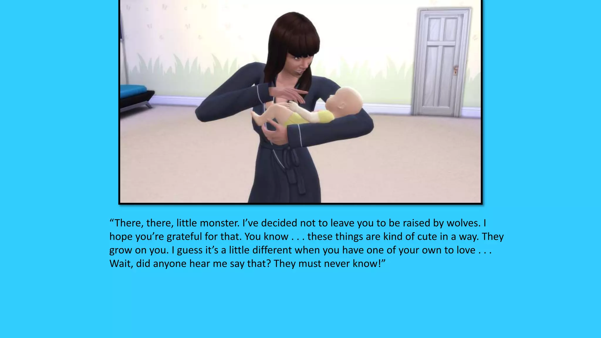 “There, there, little monster. I’ve decided not to leave you to be raised by wolves. I
hope you’re grateful for that. You know . . . these things are kind of cute in a way. They
grow on you. I guess it’s a little different when you have one of your own to love . . .
Wait, did anyone hear me say that? They must never know!”
 
