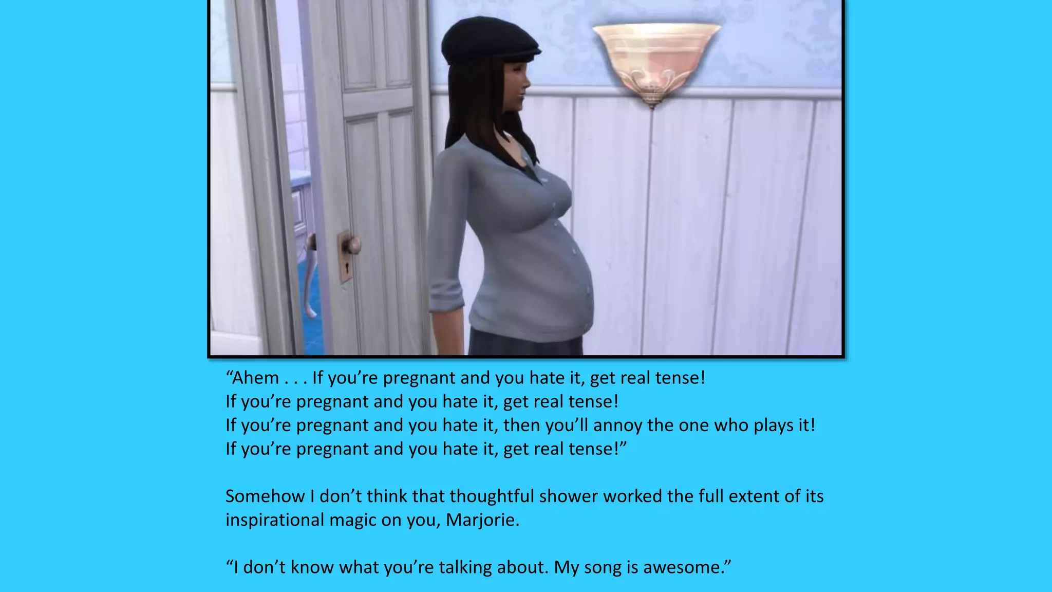 “Ahem . . . If you’re pregnant and you hate it, get real tense!
If you’re pregnant and you hate it, get real tense!
If you’re pregnant and you hate it, then you’ll annoy the one who plays it!
If you’re pregnant and you hate it, get real tense!”
Somehow I don’t think that thoughtful shower worked the full extent of its
inspirational magic on you, Marjorie.
“I don’t know what you’re talking about. My song is awesome.”
 