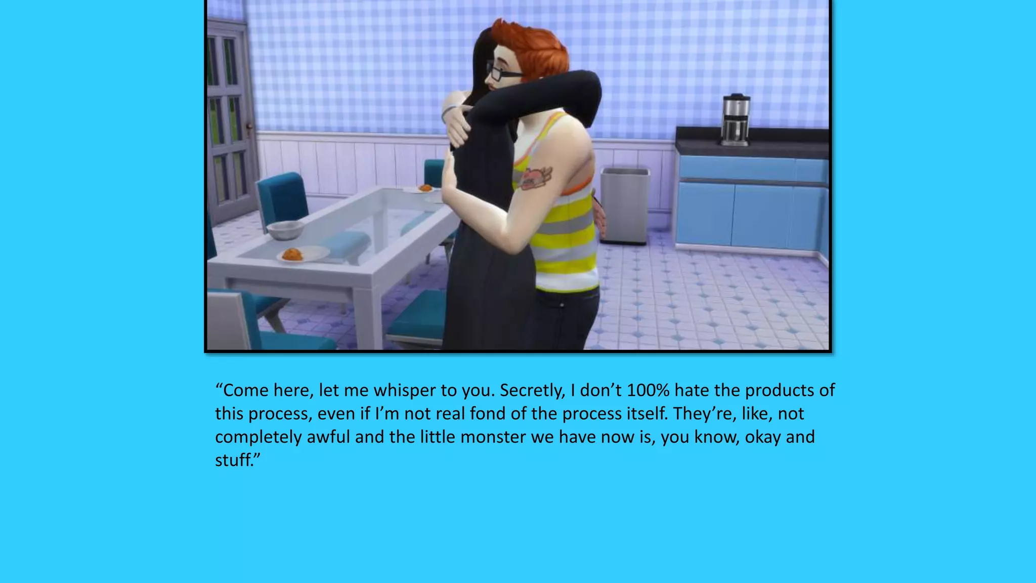 “Come here, let me whisper to you. Secretly, I don’t 100% hate the products of
this process, even if I’m not real fond of the process itself. They’re, like, not
completely awful and the little monster we have now is, you know, okay and
stuff.”
 