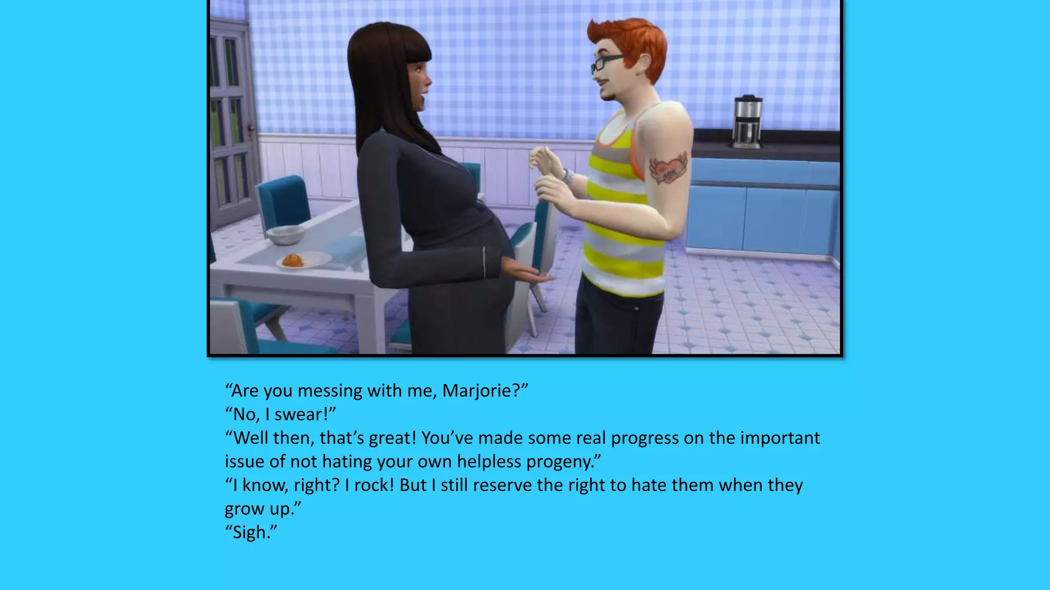 “Are you messing with me, Marjorie?”
“No, I swear!”
“Well then, that’s great! You’ve made some real progress on the important
issue of not hating your own helpless progeny.”
“I know, right? I rock! But I still reserve the right to hate them when they
grow up.”
“Sigh.”
 