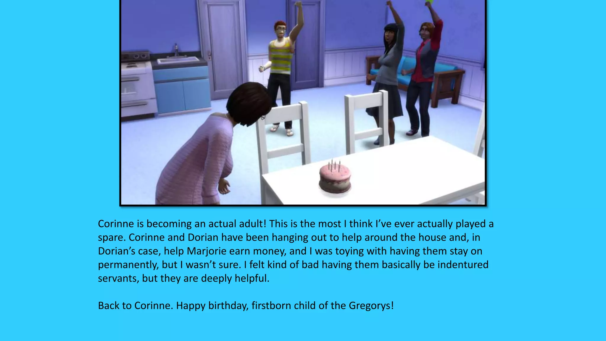 Corinne is becoming an actual adult! This is the most I think I’ve ever actually played a
spare. Corinne and Dorian have been hanging out to help around the house and, in
Dorian’s case, help Marjorie earn money, and I was toying with having them stay on
permanently, but I wasn’t sure. I felt kind of bad having them basically be indentured
servants, but they are deeply helpful.
Back to Corinne. Happy birthday, firstborn child of the Gregorys!
 