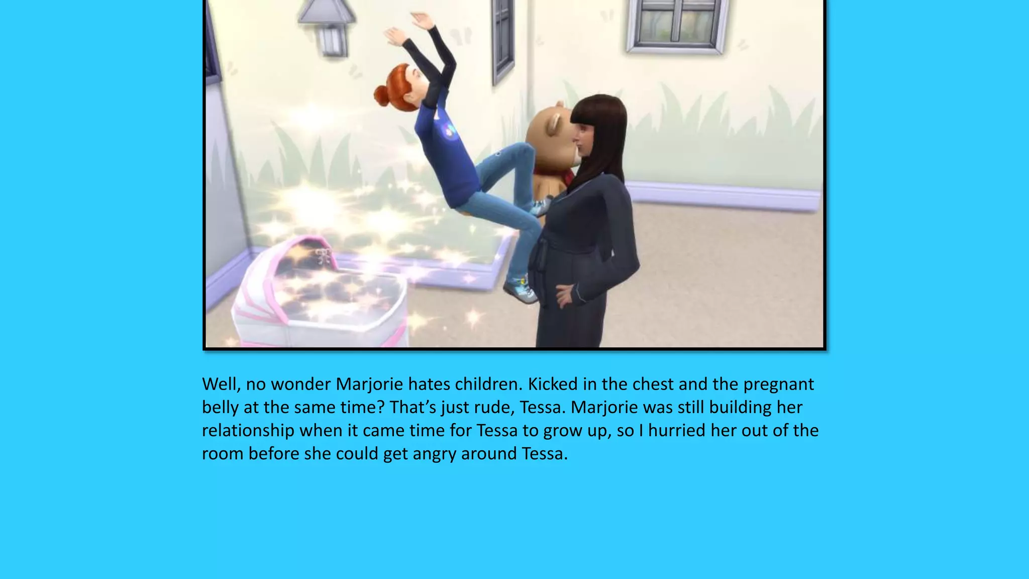 Well, no wonder Marjorie hates children. Kicked in the chest and the pregnant
belly at the same time? That’s just rude, Tessa. Marjorie was still building her
relationship when it came time for Tessa to grow up, so I hurried her out of the
room before she could get angry around Tessa.
 