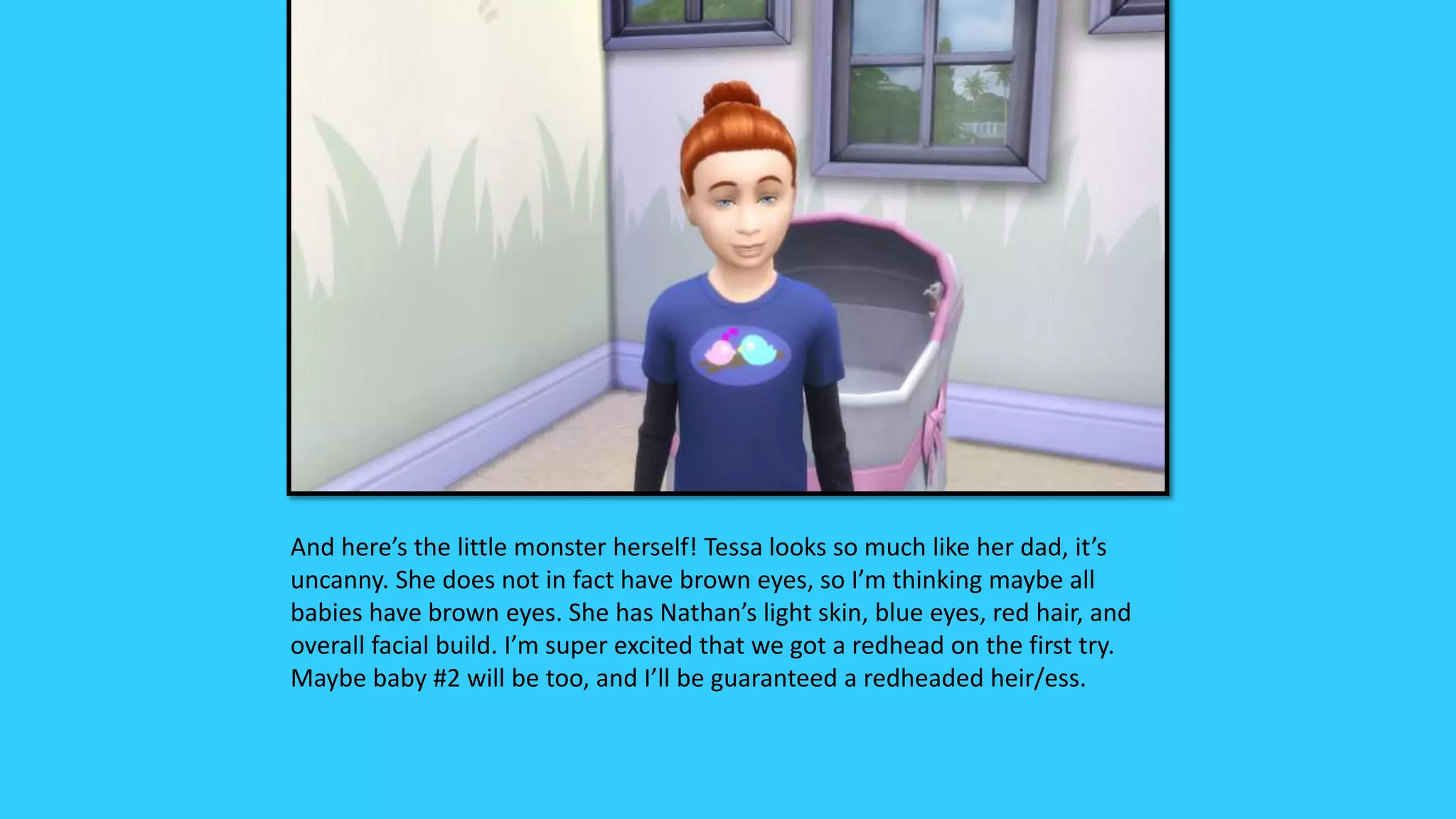 And here’s the little monster herself! Tessa looks so much like her dad, it’s
uncanny. She does not in fact have brown eyes, so I’m thinking maybe all
babies have brown eyes. She has Nathan’s light skin, blue eyes, red hair, and
overall facial build. I’m super excited that we got a redhead on the first try.
Maybe baby #2 will be too, and I’ll be guaranteed a redheaded heir/ess.
 