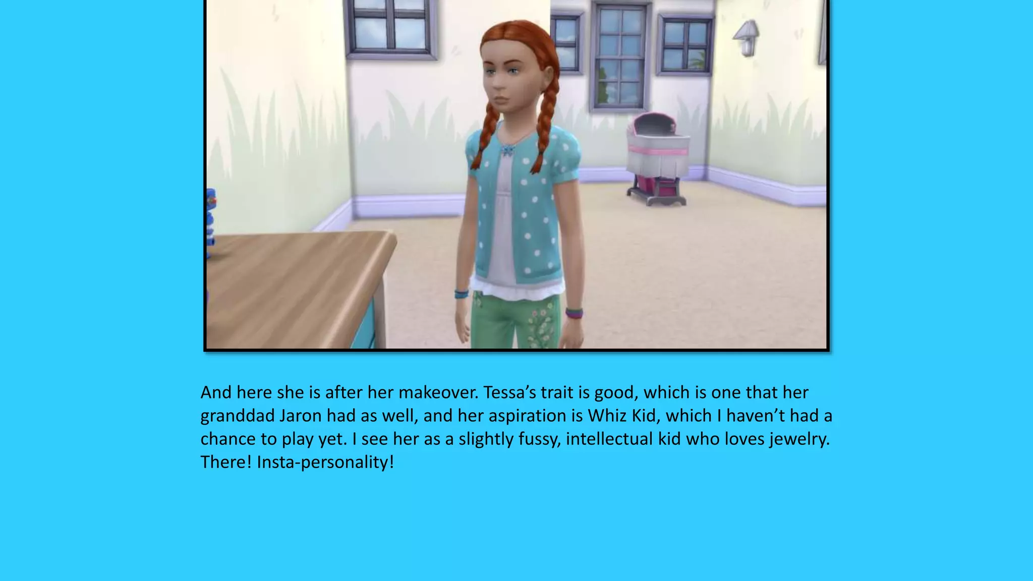 And here she is after her makeover. Tessa’s trait is good, which is one that her
granddad Jaron had as well, and her aspiration is Whiz Kid, which I haven’t had a
chance to play yet. I see her as a slightly fussy, intellectual kid who loves jewelry.
There! Insta-personality!
 