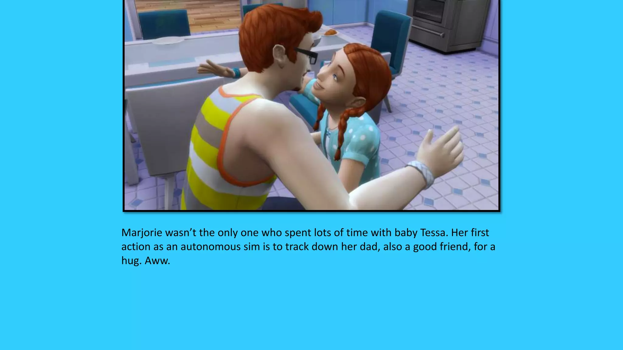 Marjorie wasn’t the only one who spent lots of time with baby Tessa. Her first
action as an autonomous sim is to track down her dad, also a good friend, for a
hug. Aww.
 