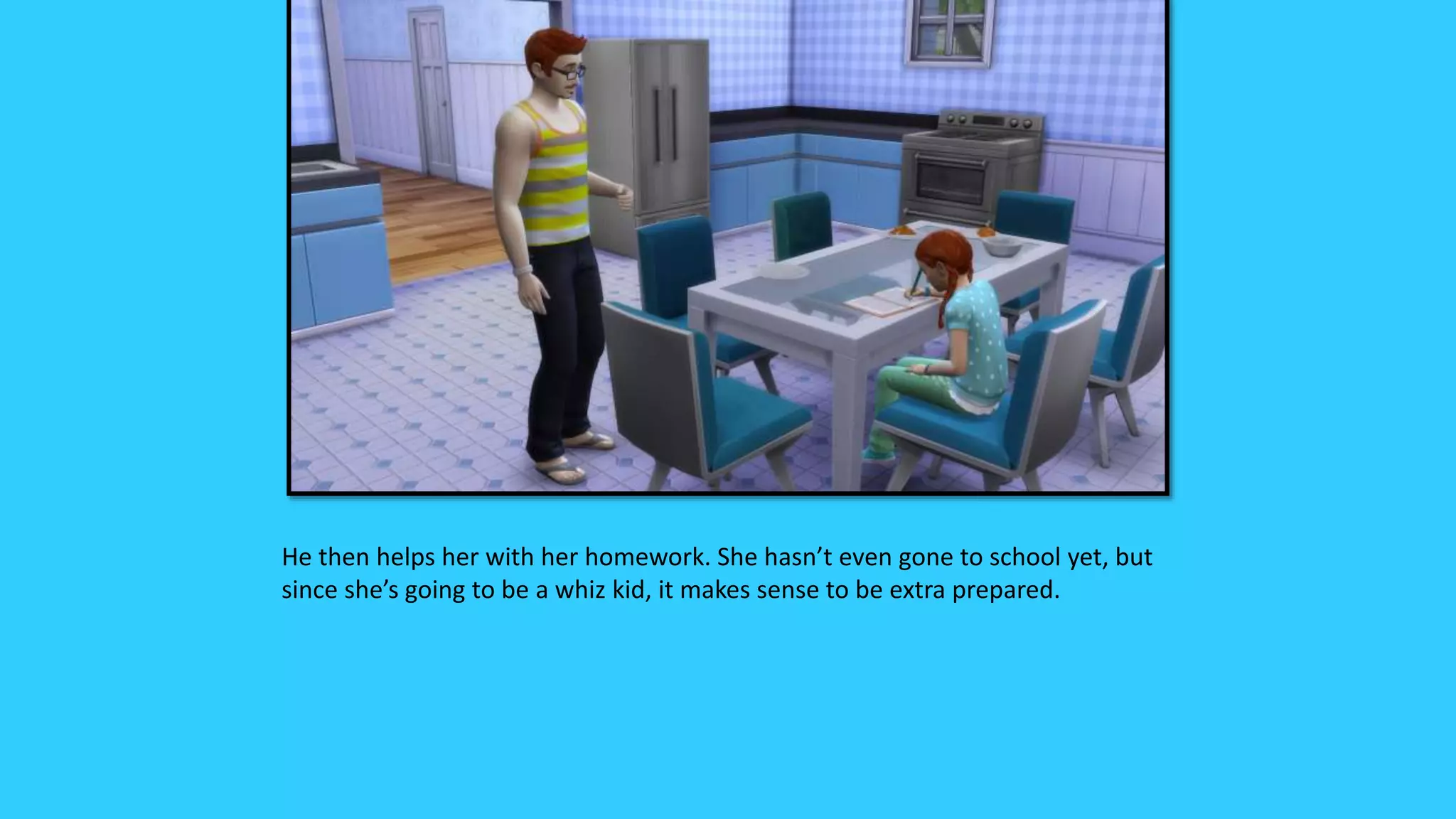 He then helps her with her homework. She hasn’t even gone to school yet, but
since she’s going to be a whiz kid, it makes sense to be extra prepared.
 