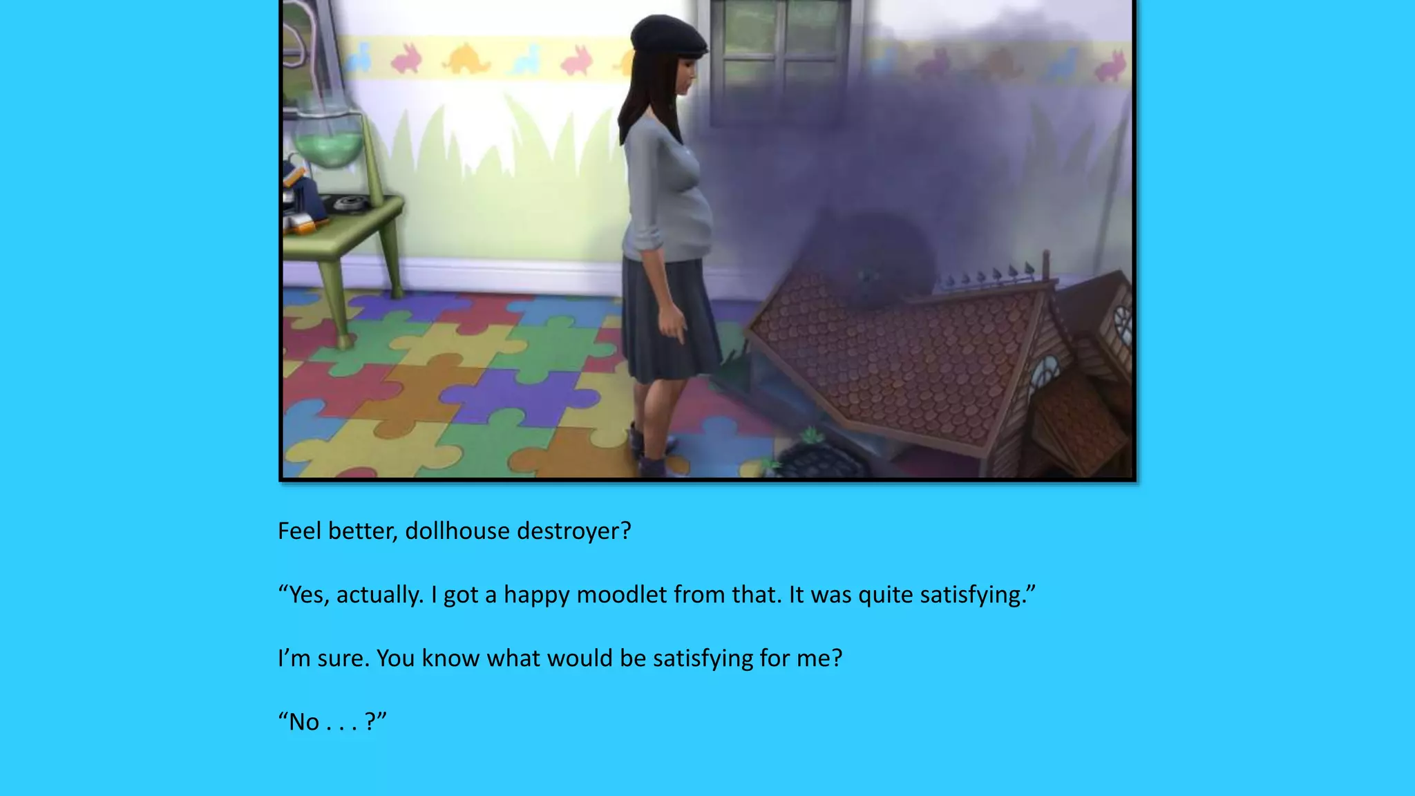 Feel better, dollhouse destroyer?
“Yes, actually. I got a happy moodlet from that. It was quite satisfying.”
I’m sure. You know what would be satisfying for me?
“No . . . ?”
 