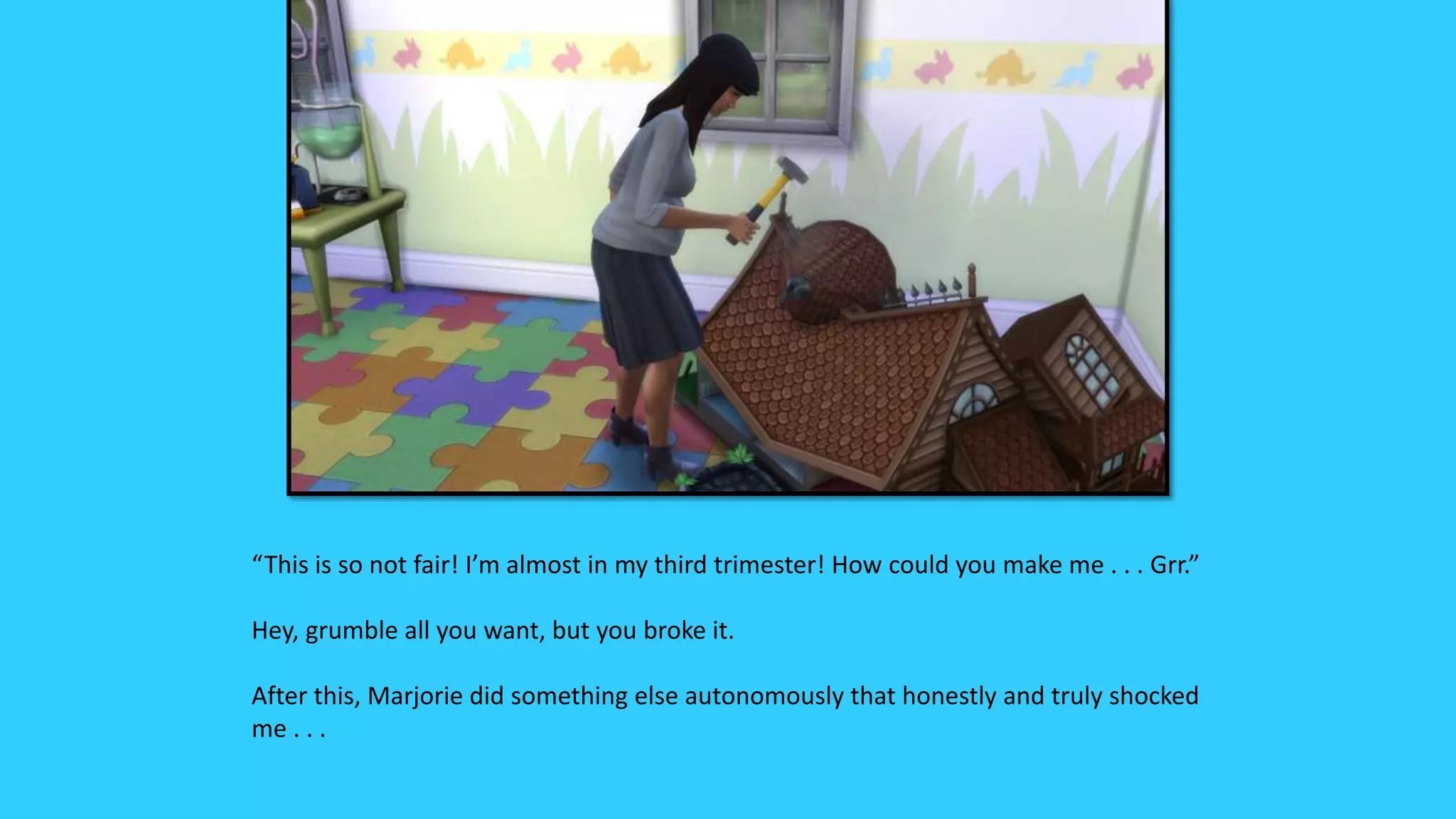 “This is so not fair! I’m almost in my third trimester! How could you make me . . . Grr.”
Hey, grumble all you want, but you broke it.
After this, Marjorie did something else autonomously that honestly and truly shocked
me . . .
 