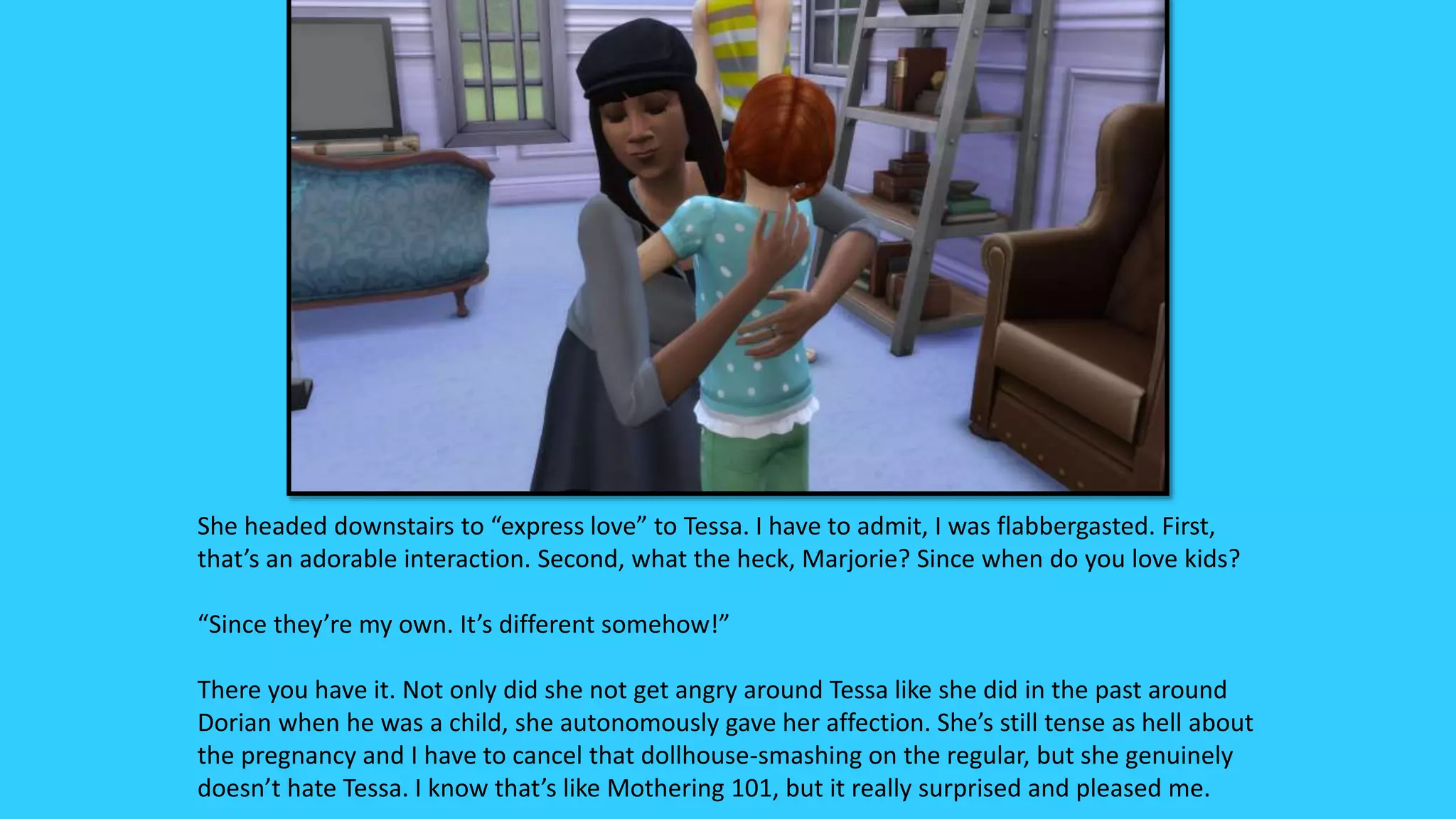 She headed downstairs to “express love” to Tessa. I have to admit, I was flabbergasted. First,
that’s an adorable interaction. Second, what the heck, Marjorie? Since when do you love kids?
“Since they’re my own. It’s different somehow!”
There you have it. Not only did she not get angry around Tessa like she did in the past around
Dorian when he was a child, she autonomously gave her affection. She’s still tense as hell about
the pregnancy and I have to cancel that dollhouse-smashing on the regular, but she genuinely
doesn’t hate Tessa. I know that’s like Mothering 101, but it really surprised and pleased me.
 